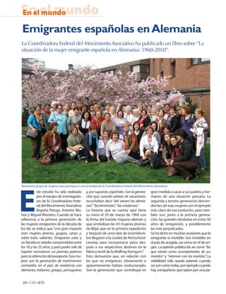 En el mundo
En el mundo

Emigrantes españolas en Alemania
La Coordinadora Federal del Movimiento Asociativo ha publicado un libro sobre “La
situación de la mujer emigrante española en Alemania: 1960-2010”.




E
Numeroso grupo de mujeres que participa en una actividad de la Coordinadora Federal del Movimiento Asociativo.
           ste estudio ha sido realizado        y, por supuesto, españoles. Son la genera-       gran medida a sacar a sus padres y her-
           por el equipo de investigado-        ción que, cuando volvían de vacaciones,          manos de una situación precaria. La
           res de la Coordinadora Fede-         escuchaban decir “ahí vienen las alema-          segunda y tercera generación descen-
           ral del Movimiento Asociativo        nas”, “las feministas”, “las modernas”.          dientes de esas mujeres son el ejemplo
           Begoña Petuya, Antonio Mu-           La historia que se cuenta aquí tiene             más claro de esa evolución, pero tam-
ñoz y Miguel Montero. Cuando se hace            su inicio el 29 de marzo de 1960 con             bién son, junto a la primera genera-
referencia a la primera generación de           la rma del tratado hispano-alemán y              ción, las grandes olvidadas en estos 50
las mujeres emigrantes de la década de          que simbolizan las 43 mujeres jóvenes            años de emigración, y posiblemente
los 60, se indica que “una gran mayoría         de Béjar que en la primera expedición            las más perjudicadas.
eran mujeres jóvenes, guapas, sanas y,          y después de unos días de incertidum-            Se ha dicho en muchas ocasiones que la
sobre todo, valientes. Emigraron solas y        bre llegaron a la ciudad de Remscheid-           emigrante es invisible. Son invisibles en
sin familia en edades comprendidas entre        Lennep para incorporarse poco des-               el país de acogida, así como en el de ori-
los 18 y los 25 años, y para poder salir de     pués a sus respectivos destinos en la            gen. La opinión pública las ve como “las
España necesitaron un permiso paterno           fábrica textil de la Wül ng-Kamgarn.”.           que vienen como acompañantes de sus
para la obtención del pasaporte. Esas mu-       Esto demuestra que, en relación con              maridos” y “retornan con los maridos”. La
jeres son la generación de matrimonios          las que no emigraron, obviamente o               visibilidad sólo queda patente cuando
contraídos en el país de residencia con         aparentemente habían evolucionado.               no son como todas, por ejemplo cuando
alemanes, italianos, griegos, portugueses       Son la generación que contribuyó en              hay compañeras que optan por una pa-


 26 • CdE • 672
 