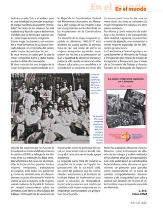 En el mundo
                                                                                     En el mundo
ñoleta o un velo. Esto sí es visible – pero   la Mujer de la Coordinadora Federal                  La tercera parte trata de dar una so-
es una visibilidad incómoda e inquietan-      del Movimiento Asociativo en Alema-                  mera visión de cómo se considera a la
te porque cuestiona la aparente “norma-       nia y del trabajo de las mujeres cada                mujer inmigrante en España y en otros
lidad” del resto de las mujeres. Se está      vez más presentes en las directivas de               países europeos.
todavía muy lejos de superar las barreras     las Asociaciones de la Coordinadora                  Por último, y con la intención de visibi-
invisibles que se tienen que superar, tan-    Federal.                                             lizar y dar nombre a las protagonistas
to como mujer, así como emigrante.            “La situación de la mujer emigrante es-              de la realidad migratoria, se presentan,
Como mujer, las barreras son existen-         pañola en Alemania: 1960-2010” está                  a modo de ejemplo, unas entrevistas a
tes a nivel formativo, de acceso al mer-      dividido en cuatro partes: la primera                veinte mujeres españolas de las dife-
cado laboral, en el reparto del poder,        trata de dar una visión de como las                  rentes generaciones .
en las cuotas de participación, etc.          mujeres emigrantes españolas inter-                  La Coordinadora Federal agradece en-
Es esta misma la razón por la que la          pretan los hechos y su percepción de                 carecidamente al Ministerio de Trabajo
mujer emigrante lucha y debe luchar           que la igualdad de derechos sociales y               e Inmigración (Secretaría de Estado de
contra la doble discriminación.               políticos sólo puede ser alcanzada si se             Inmigración e Emigración) que a través
El libro trata de dar una imagen de la        ofrecen soluciones y se sensibiliza a la             de la Consejería de Trabajo y Asuntos
mujer emigrante española desde la vi-         sociedad en su conjunto en temas tan                 Sociales de la Embajada de España en

                                                                               Grupo de
                                                                               mujeres
                                                                               españolas
                                                                               llegadas a
                                                                               Alemania
                                                                               en los pri-
                                                                               meros años
                                                                               sesenta.




                                                                                 “La situación
                                                                                   de la mujer
                                                                                    emigrante
                                                                                  española en
                                                                                    Alemania:
                                                                                   1960-2010”
                                                                                     recoge la
                                                                                  historia y los
                                                                                  testimonios
                                                                                      de estas
                                                                                      mujeres.

sión de las experiencias hechas por la        importantes como la participación so-                Berlín ha aceptado co nanciar esta pu-
Coordinadora Federal del Movimiento           cial, en la sociedad civil, en la vida polí-         blicación, como instrumento de difu-
Asociativo (CFMA) a lo largo de los últi-     tica y el acceso a los servicios de apoyo            sión de los trabajos y análisis realizados
mos años. La intención es dejar cons-         existentes.                                          en los últimos años por la organización.
tancia histórica del paso por la emigra-      La segunda parte trata de mostrar la                 Con esta publicación la Coordinadora
ción, la lucha en los grandes frentes:        situación de la mujer en España (or-                 Federal desea poder alcanzar un gran
mujeres emigrantes, trabajadoras              ganizaciones de la sociedad civil),                  número de personas para ganarlas
extranjeras, ante todos los gobiernos         así como las políticas que las comu-                 como colaboradoras en la tarea de
y, como no, también ante sus descen-          nidades autónomas y el Instituto de                  cambiar comportamientos discrimi-
dientes; es pues el testimonio sobre lo       la Mujer tratan de implementar para                  natorios y de desigualdad que sufre y
vivido, ya que la mayoría de la mujeres,      paliar la situación de desigualdad.                  padece aún después de 50 años el co-
cuando salieron de España, lo hicieron        Importante es aquí en qué medida se                  lectivo de la mujer emigrante española
sin ningún conocimiento sobre sus             considera a la mujer emigrante en las                en Alemania.
derechos. Este libro es el resultado del      respectivas comunidades y/o progra-                                                    C. de E.
trabajo continuado de la Secretaría de        mas de actuación.                                                               Fotos. CFMA


                                                                                                                             27 • CdE • 672
 