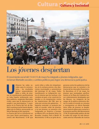 Cultura y Sociedad
                                                   Cultura y Sociedad




Los jóvenes despiertan
El movimiento social del 15-M (15 de mayo) ha integrado a jóvenes indignados, que
reclaman libertades sociales y cambios políticos para lograr una democracia participativa.




U
             tilizaron las redes so-    sumó miles y miles de simpatizan-       peranza contra los gobiernos de las
             ciales para la convoca-    tes en la semana previa a las elec-     democracias que se someten a la
             toria… los resultados      ciones municipales y autonómicas        tiranía de los mercados financieros.
             fueron sorprendentes.      del domingo 22 de mayo. Todos           En Barcelona, el 27 de mayo, los
             Miles y miles de jóve-     manifestaron su indignación con-        jóvenes que acampaban pacífica-
nes se manifestaron pacíficamente       tra el sistema que les excluye y les    mente en la Plaza de Cataluña fue-
en toda España reclamando cam-          condena al paro, a las carencias la-    ron violentamente desalojados por
bios políticos, exigiendo libertades    borales y a la marginación; contra      los Mossos. Las imágenes de las
civiles, para que la democracia se      las imposiciones del FMI, que se        cargas de la policía autónoma die-
amplíe y sea participativa. Y acam-     sitúa por encima de gobiernos… Y        ron la vuelta al mundo en minutos
paron en la Puerta del Sol, de Ma-      lograron extender su protesta por       y consiguieron un efecto llamada:
drid. La primera noche fueron desalo-   todo el mundo: miles de jóvenes,        otros miles de jóvenes se despla-
jados por la Policía, provocando un     y no tan jóvenes, se sumaron a los      zaron hasta la plaza para sumarse a
efecto llamada al día siguiente.        indignados en América y Europa:         la protesta pacífica del Movimiento
La Puerta del Sol se transformó en      en México DF o en Buenos Aires, en      15-M. El responsable político de dar
una gran fiesta participativa, epi-     Bruselas, Londres, París o Berlín. El   la orden de cargar ha sido denun-
centro del Movimiento 15-M que          Movimiento 15-M es un grito de es-      ciado ante los tribunales de Justicia


                                                                                                       29 • CdE • 672
 
