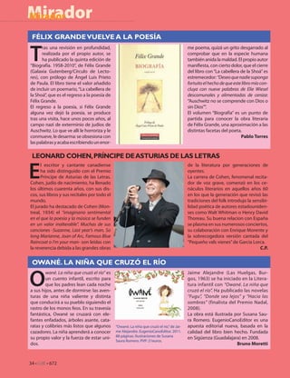 Mirador
Mirador

 FÉLIX GRANDE VUELVE A LA POESÍA


T
       ras una revisión en profundidad,                                                    me poema, quizá un grito desgarrado al
       realizada por el propio autor, se                                                   comprobar que en la especie humana
       ha publicado la quinta edición de                                                   también anida la maldad. El propio autor
“Biografía. 1958-2010”, de Félix Grande                                                    mani esta, con cierto dolor, que el cierre
(Galaxia Gutenberg/Círculo de Lecto-                                                       del libro con “La cabellera de la Shoá” es
res), con prólogo de Ángel Luis Prieto                                                     estremecedor: “Deseo que nadie suponga
de Paula. El libro tiene el valor añadido                                                  fortuito el hecho de que este libro mío con-
de incluir un poemario, “La cabellera de                                                   cluya con nueve palabras de Elie Wiesel
la Shoá”, que es el regreso a la poesía de                                                 descomunales y alimentadas de ceniza:
Félix Grande.                                                                              “Auschwitz no se comprende con Dios o
El regreso a la poesía, si Félix Grande                                                    sin Dios””.
alguna vez dejó la poesía, se produce                                                      El volumen “Biografía” es un punto de
tras una visita, hace unos pocos años, al                                                  partida para conocer la obra literaria
campo nazi de exterminio de judíos de                                                      de Félix Grande, una aproximación a las
Auschwitz. Lo que ve allí le horroriza y le                                                distintas facetas del poeta.
conmueve, le desarma: se obsesiona con                                                                                  Pablo Torres
las palabras y acaba escribiendo un enor-

 LEONARD COHEN, PRÍNCIPE DE ASTURIAS DE LAS LETRAS

E
      l escritor y cantante canadiense                                                     de la literatura por generaciones de
      ha sido distinguido con el Premio                                                    oyentes.
      Príncipe de Asturias de las Letras.                                                  La carrera de Cohen, fenomenal recita-
Cohen, judío de nacimiento, ha llenado                                                     dor de voz grave, comenzó en los ce-
los últimos cuarenta años, con sus dis-                                                    náculos literarios en aquellos años 60
cos, sus libros y sus recitales por todo el                                                en los que la generación que revisó las
mundo.                                                                                     tradiciones del folk introdujo la sensibi-
El jurado ha destacado de Cohen (Mon-                                                      lidad poética de autores estadouniden-
treal, 1934) el “imaginario sentimental                                                    ses como Walt Whitman o Henry David
en el que la poesía y la música se funden                                                  Thoreau. Su buena relacion con España
en un valor inalterable”. Muchas de sus                                                    se plasma en sus numerosos conciertos,
canciones -Suzanne, Last year’s man, So                                                    su colaboración con Enrique Morente y
long Marianne, Joan of Arc, Famous Blue                                                    la sobrecogedora versión cantada del
Raincoat o I’m your man- son leídas con                                                    “Pequeño vals vienes” de Garcia Lorca.
la reverencia debida a las grandes obras                                                                                        C.P.


 OWANÉ. LA NIÑA QUE CRUZÓ EL RÍO


O
        wané. La niña que cruzó el río” es                                                 Jaime Alejandre (Las Huelgas, Bur-
        un cuento infantil, escrito para                                                   gos, 1963) se ha iniciado en la Litera-
        que los padres lean cada noche                                                     tura infantil con “Owané. La niña que
a sus hijos, antes de dormirse: las aven-                                                  cruzó el río”. Ha publicado las novelas
turas de una niña valiente y distinta                                                      “Fugu”, “Donde sea lejos” y “Hacia las
que conducirá a su pueblo siguiendo el                                                     sombras” (finalista del Premio Nadal,
rastro de los monos feos. En su travesía                                                   2008).
fantástica, Owané se cruzará con ele-                                                      La obra está ilustrada por Susana Sau-
fantes enfadados, árboles asante, cata-                                                    ra Romero. EugenioCanoEditor es una
ratas y colibríes más listos que algunos      “Owané. La niña que cruzó el río.” de Jai-   apuesta editorial nueva, basada en la
cazadores. La niña aprenderá a conocer        me Alejandre. EugenioCanoEditor. 2011.       calidad del libro bien hecho. Fundada
                                              88 páginas. Ilustraciones de Susana
su propio valor y la fuerza de estar uni-                                                  en Sigüenza (Guadalajara) en 2008.
                                              Saura Romero. PVP: 21euros.
dos.                                                                                                                Bruno Moretti


34 • CdE • 672
 