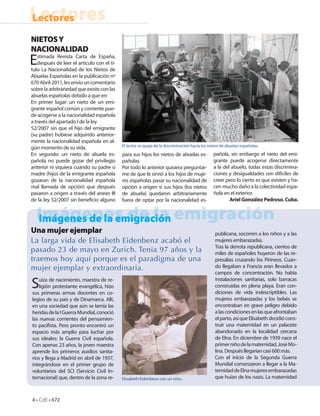 Lectores
Lectores
NIETOS Y
NACIONALIDAD
E  stimada Revista Carta de España,
   después de leer el articulo con el ti-
tulo La Nacionalidad de los Nietos de
Abuelas Españolas en la publicación nº
670 Abril-2011, les envío un comentario
sobre la arbitrariedad que existe con las
abuelas españolas debido a que en:
En primer lugar: un nieto de un emi-
grante español común y corriente pue-
de acogerse a la nacionalidad española
a través del apartado I de la ley
52/2007 sin que el hijo del emigrante
(su padre) hubiese adquirido anterior-
mente la nacionalidad española en al-
                                            El lector se queja de la discriminación hacia los nietos de abuelas españolas.
gún momento de su vida.
En segundo: un nieto de abuela es-          para sus hijos los nietos de abuelas es-            pañola, sin embargo el nieto del emi-
pañola no puede gozar del privilegio        pañolas.                                            grante puede acogerse directamente
anterior ni siquiera cuando su padre o      Por todo lo anterior quisiera preguntar-            a la del abuelo, todas estas discrimina-
madre (hijos de la emigrante española       me de que le sirvió a los hijos de muje-            ciones y desigualdades son difíciles de
gozaran de la nacionalidad española         res españolas pasar su nacionalidad de              creer pero lo cierto es que existen y ha-
mal llamada de opción) que después          opción a origen si sus hijos (los nietos            cen mucho daño a la colectividad espa-
pasaron a origen a través del anexo III     de abuela) quedaron arbitrariamente                 ñola en el exterior.
de la ley 52/2007 sin bene cio alguno       fuera de optar por la nacionalidad es-                      Ariel González Pedroso. Cuba.


  Imágenes de la emigración
  Imágenes de la emigración
Una mujer ejemplar                                                                               publicana, socorren a los niños y a las
La larga vida de Elisabeth Eidenbenz acabó el                                                    mujeres embarazadas.
                                                                                                 Tras la derrota republicana, cientos de
pasado 23 de mayo en Zurich. Tenia 97 años y la                                                  miles de españoles huyeron de las re-
traemos hoy aquí porque es el paradigma de una                                                   presalias cruzando los Pirineos. Cuan-
mujer ejemplar y extraordinaria.                                                                 do llegaban a Francia eran llevados a
                                                                                                 campos de concentración. No había

S  uiza de nacimiento, maestra de re-
   ligión protestante evangélica, hizo
sus primeras armas docentes en co-
                                                                                                 instalaciones sanitarias, solo barracas
                                                                                                 construidas en plena playa. Eran con-
                                                                                                 diciones de vida indescriptibles. Las
legios de su país y de Dinamarca. Allí,                                                          mujeres embarazadas y los bebés se
en una sociedad que aún se lamía las                                                             encontraban en grave peligro debido
heridas de la I Guerra Mundial, conoció                                                          a las condiciones en las que afrontaban
las nuevas corrientes del pensamien-                                                             el parto, así que Elisabeth decidió cons-
to paci sta. Pero pronto encontró un                                                             truir una maternidad en un palacete
espacio más amplio para luchar por                                                               abandonado en la localidad cercana
sus ideales: la Guerra Civil española.                                                           de Elna. En diciembre de 1939 nace el
Con apenas 23 años, la joven maestra                                                             primer niño de la maternidad, José Mo-
aprende los primeros auxilios sanita-                                                            lina. Después llegarían casi 600 más.
rios y llega a Madrid en abril de 1937,                                                          Con el inicio de la Segunda Guerra
integrándose en el primer grupo de                                                               Mundial comenzaron a llegar a la Ma-
voluntarios del SCI (Servicio Civil In-                                                          ternidad de Elna mujeres embarazadas
ternacional) que, dentro de la zona re-     Elisabeth Eidenbenz con un niño.                     que huían de los nazis. La maternidad



4 • CdE • 672
 