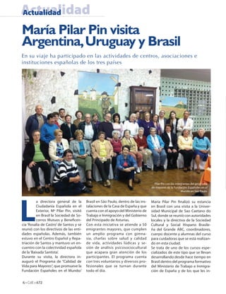 Actualidad
Actualidad

María Pilar Pin visita
Argentina, Uruguay y Brasil
En su viaje ha participado en las actividades de centros, asociaciones e
instituciones españolas de los tres países




                                                                                       Pilar Pin con los integrantes del programa
                                                                                     de mayores de la Fundación Españoles en el
                                                                                                             Mundo en Sao Paulo.




L
          a directora general de la        Brasil en São Paulo, dentro de las ins-   María Pilar Pin nalizó su estancia
          Ciudadanía Española en el        talaciones de la Casa de España y que     en Brasil con una visita a la Univer-
          Exterior, Ma Pilar Pin, visitó   cuenta con el apoyo del Ministerio de     sidad Municipal de Sao Caetano do
          en Brasil la Sociedad de So-     Trabajo e Inmigración y del Gobierno      Sul, donde se reunió con autoridades
          corros Mutuos y Bene cen-        del Principado de Asturias.               locales y la directiva de la Sociedad
cia ‘Rosalía de Castro’ de Santos y se     Con esta iniciativa se atiende a 50       Cultural y Social Hispano Brasile-
reunió con los directivos de las enti-     emigrantes mayores, que cumplen           ña del Grande ABC, coordinadores,
dades españolas. Además, también           un amplio programa con gimna-             cuerpo docente y alumnas del curso
estuvo en el Centro Español y Repa-        sia, charlas sobre salud y calidad        para cuidadoras que se está realizan-
triación de Santos y mantuvo un en-        de vida, actividades lúdicas y se-        do en esta ciudad.
cuentro con la colectividad española       sión de análisis psicosociocultural       Se trata de uno de los cursos espe-
de la ‘Baixada Santista’.                  que acapara gran atención de los          cializados de este tipo que se llevan
Durante su visita, la directora in-        participantes. El programa cuenta         desarrollando desde hace tiempo en
auguró el Programa de “Calidad de          con tres voluntarios y diversos pro-      Brasil dentro del programa formativo
Vida para Mayores”, que promueve la        fesionales que se turnan durante          del Ministerio de Trabajo e Inmigra-
Fundación Españoles en el Mundo/           todo el día.                              ción de España y de los que les in-


6 • CdE • 672
 
