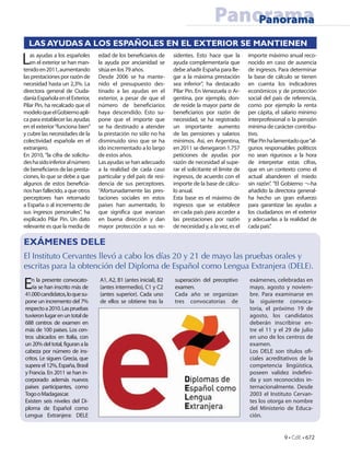 Panorama
                                                                                          Panorama
  LAS AYUDAS A LOS ESPAÑOLES EN EL EXTERIOR SE MANTIENEN

L  as ayudas a los españoles
   en el exterior se han man-
tenido en 2011, aumentando
                                  edad de los bene ciarios de
                                  la ayuda por ancianidad se
                                  sitúa en los 79 años.
                                                                   sidentes. Esto hace que la
                                                                   ayuda complementaria que
                                                                   debe añadir España para lle-
                                                                                                     importe máximo anual reco-
                                                                                                     nocido en caso de ausencia
                                                                                                     de ingresos. Para determinar
las prestaciones por razón de     Desde 2006 se ha mante-          gar a la máxima prestación        la base de cálculo se tienen
necesidad hasta un 2,3%. La       nido el presupuesto des-         sea inferior”, ha destacado       en cuenta los indicadores
directora general de Ciuda-       tinado a las ayudas en el        Pilar Pin. En Venezuela o Ar-     económicos y de protección
danía Española en el Exterior,    exterior, a pesar de que el      gentina, por ejemplo, don-        social del país de referencia,
Pilar Pin, ha recalcado que el    número de bene ciarios           de reside la mayor parte de       como por ejemplo la renta
modelo que el Gobierno apli-      haya descendido. Esto su-        bene ciarios por razón de         per cápita, el salario mínimo
ca para establecer las ayudas     pone que el importe que          necesidad, se ha registrado       interprofesional o la pensión
en el exterior “funciona bien”    se ha destinado a atender        un importante aumento             mínima de carácter contribu-
y cubre las necesidades de la     la prestación no sólo no ha      de las pensiones y salarios       tivo.
colectividad española en el       disminuido sino que se ha        mínimos. Así, en Argentina,       Pilar Pin ha lamentado que “al-
extranjero.                       ido incrementado a lo largo      en 2011 se denegaron 1.757        gunos responsables políticos
En 2010, “la cifra de solicitu-   de estos años.                   peticiones de ayudas por          no sean rigurosos a la hora
des ha sido inferior al número    Las ayudas se han adecuado       razón de necesidad al supe-       de interpretar estas cifras,
de bene ciaros de las presta-     a la realidad de cada caso       rar el solicitante el límite de   que en un contexto como el
ciones, lo que se debe a que      particular y del país de resi-   ingresos, de acuerdo con el       actual abanderen el miedo
algunos de estos bene cia-        dencia de sus perceptores.       importe de la base de cálcu-      sin razón”. “El Gobierno ¬–ha
rios han fallecido, a que otros   “Afortunadamente las pres-       lo anual.                         añadido la directora general-
perceptores han retornado         taciones sociales en estos       Esta base es el máximo de         ha hecho un gran esfuerzo
a España o al incremento de       países han aumentado, lo         ingresos que se establece         para garantizar las ayudas a
sus ingresos personales”, ha      que signi ca que avanzan         en cada país para acceder a       los ciudadanos en el exterior
explicado Pilar Pin. Un dato      en buena dirección y dan         las prestaciones por razón        y adecuarlas a la realidad de
relevante es que la media de      mayor protección a sus re-       de necesidad y, a la vez, es el   cada país”.

EXÁMENES DELE
El Instituto Cervantes llevó a cabo los días 20 y 21 de mayo las pruebas orales y
escritas para la obtención del Diploma de Español como Lengua Extranjera (DELE).

E   n la presente convocato-
    ria se han inscrito más de
41.000 candidatos, lo que su-
                                  A1, A2, B1 (antes inicial), B2
                                  (antes intermedio), C1 y C2
                                  (antes superior). Cada uno
                                                                   superación del preceptivo
                                                                   examen.
                                                                   Cada año se organizan
                                                                                                     exámenes, celebradas en
                                                                                                     mayo, agosto y noviem-
                                                                                                     bre. Para examinarse en
pone un incremento del 7%         de ellos se obtiene tras la      tres convocatorias de             la siguiente convoca-
respecto a 2010. Las pruebas                                                                         toria, el próximo 19 de
tuvieron lugar en un total de                                                                        agosto, los candidatos
688 centros de examen en                                                                             deberán inscribirse en-
más de 100 países. Los cen-                                                                          tre el 11 y el 29 de julio
tros ubicados en Italia, con                                                                         en uno de los centros de
un 20% del total, figuran a la                                                                       examen.
cabeza por número de ins-                                                                            Los DELE son títulos o -
critos. Le siguen Grecia, que                                                                        ciales acreditativos de la
supera el 12%, España, Brasil                                                                        competencia lingüística,
y Francia. En 2011 se han in-                                                                        poseen validez inde ni-
corporado además nuevos                                                                              da y son reconocidos in-
países participantes, como                                                                           ternacionalmente. Desde
Togo o Madagascar.                                                                                   2003 el Instituto Cervan-
Existen seis niveles del Di-                                                                         tes los otorga en nombre
ploma de Español como                                                                                del Ministerio de Educa-
Lengua Extranjera: DELE                                                                              ción.


                                                                                                                     9 • CdE • 672
 