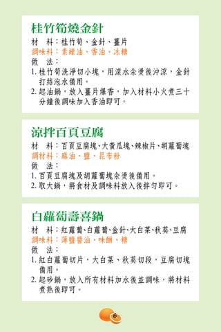 桂竹筍燒金針
材　料：桂竹筍、金針、薑片
調味料：素蠔油、香油、冰糖
做　法：
1. 桂竹筍洗淨切小塊，用滾水汆燙後沖涼，金針
   打結泡水備用。
2. 起油鍋，放入薑片爆香，加入材料小火煮三十
   分鐘後調味加入香油即可。


涼拌百頁豆腐
材　料：百頁豆腐塊、大黃瓜塊 辣椒片、
               、    胡蘿蔔塊
調材料：麻油、鹽、昆布粉
做　法：
1. 百頁豆腐塊及胡蘿蔔塊汆燙後備用。
2. 取大鍋，將食材及調味料放入後拌勻即可。


白蘿蔔壽喜鍋
材　料：紅蘿蔔 白蘿蔔 金針 大白菜 秋葵 豆腐
         、  、 、   、 、
調味料：薄鹽醬油、味醂、糖
做　法：
1. 紅白蘿蔔切片，大白菜、秋葵切段，豆腐切塊
   備用。
2. 起砂鍋，放入所有材料加水後並調味，將材料
   煮熟後即可。


            6
 