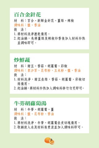 百合金針花
材　料：百合、新鮮金針花、薑絲、辣椒
調味料：鹽、香油
做　法：
1. 將材料洗淨瀝乾備用。
2. 起油鍋，先將薑絲及辣椒炒香後加入材料炒熟
   並調味即可。



炒鮮蔬
材　料：甜豆、香菇、胡蘿蔔、彩椒
調味料：素沙茶、昆布粉、玉米粉、鹽、香油
做　法：
1. 材料洗淨，甜豆去絲，香菇、胡蘿蔔、彩椒切
   絲備用。
2. 起油鍋，將材料炒熟加入調味料拌勻勾芡即可。



牛蒡胡蘿蔔湯
材　料：牛蒡、胡蘿蔔、薑
調味料：鹽、昆布粉、香油
做　法：
1. 將材料洗淨，牛蒡、胡蘿蔔去皮切塊備用。
2. 取鍋放入水及材料後煮滾並加入調味料即可。


            8
 