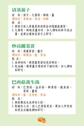清蒸茄子
材　料：茄子、九層塔、辣椒、薑
調味料：素蠔油、香油、味醂
做　法：
1. 將茄子放入蒸籠蒸熟後取出切塊擺盤備用。
2. 九層塔、辣椒及薑切末，加入調味料拌勻成沾
   醬，並將沾醬淋至茄子上即可。



炒高麗菜苗
材　料：高麗菜苗、薑片
調味料：橄欖油、鹽、香油
做 法：
1. 洗淨材料，將高麗菜苗切成四等份。
2. 起油鍋，爆香薑片將材料下鍋炒熟，加入調味
   料即可。



巴西菇養生湯
材　料：巴西菇、金針菇、鮮香菇、鮑魚菇、
      草菇、薑絲
調味料：鹽、昆布粉、香油
做　法：
1. 將菇類泡水洗淨切小段。
2. 取鍋加入水，放入巴西菇煮滾，再加入所有材
   料煮五分鐘後調味即可。

           12
 