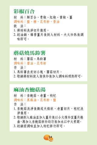 彩椒百合
材　料：鮮百合、青椒、紅椒、黃椒、薑
調味料：鹽、糖、昆布粉、香油
做　法：
1. 將材料洗淨切片備用。
2. 起油鍋，爆香薑片後倒入材料，大火炒熟後調
   味即可。



蘑菇燒馬鈴薯
材　料：蘑菇、馬鈴薯
調味料：醬油、昆布粉
作　法：
1. 馬鈴薯去皮切小塊，蘑菇切片。
2. 取鍋將材料放入後快炒後加入調味料燜熟即可。


麻油杏鮑菇湯
材　料：杏鮑菇、老薑、枸杞
調味料：黑麻油、昆布粉、鹽
作　法：
1. 杏鮑菇洗淨後撕成大條狀，老薑切片，枹杞洗
   淨備用。
2. 取鍋倒入麻油並加入薑片後以小火慢炒至薑片捲
   曲，再加入杏鮑菇拌炒均勻後加水以中火煮開。
3. 起鍋前調味並加入枸杞拌勻即可。

            24
 