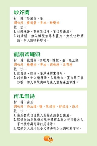 炒芥蘭
材　料：芥蘭菜、薑
調味料：鹽適量、香油、橄欖油
做　法：
1. 材料洗淨，芥蘭菜切段，薑切片備用。
2. 起油鍋，加入橄欖油爆香薑片，大火快炒至
   熟，加入調味料即可。



龍鬚蒼蠅頭
材　料：龍鬚菜、素絞肉、辣椒、薑、黑豆豉
調味料：橄欖油、香油、胡椒粉、昆布粉
做　法：
1. 龍鬚菜、辣椒、薑淨洗切末備用。
2. 起油鍋，倒入橄欖油，入辣椒末、薑末黑豆豉
   炒香，加入素絞肉拌勻後入龍鬚菜並調味。



南瓜濃湯
材　料：南瓜
調味料：奶油塊、鹽、黑胡椒、鮮奶油、高湯
做　法：
1. 南瓜去皮切塊放入蒸籠蒸熟取出備用。
2. 取鍋加油並融奶油塊後將南瓜放入拌炒後放入
   果汁機中與高湯打成湯汁。
3. 取鍋倒入湯汁以小火煮沸後加入調味料即可。

           26
 