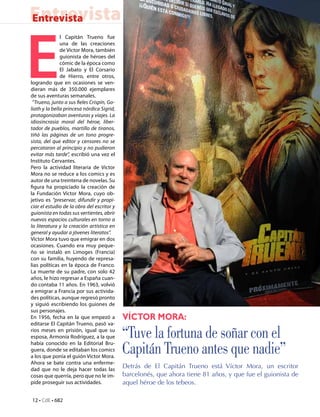 Entrevista
Entrevista




E
               l Capitán Trueno fue
               una de las creaciones
               de Víctor Mora, también
               guionista de héroes del
               cómic de la época como
               El Jabato y El Corsario
               de Hierro, entre otros,
logrando que en ocasiones se ven-
dieran más de 350.000 ejemplares
de sus aventuras semanales.
 “Trueno, junto a sus fieles Crispín, Go-
liath y la bella princesa nórdica Sigrid,
protagonizaban aventuras y viajes. La
idiosincrasia moral del héroe, liber-
tador de pueblos, martillo de tiranos,
tiñó las páginas de un tono progre-
sista, del que editor y censores no se
percataron al principio y no pudieron
evitar más tarde”, escribió una vez el
Instituto Cervantes.
Pero la actividad literaria de Víctor
Mora no se reduce a los comics y es
autor de una treintena de novelas. Su
figura ha propiciado la creación de
la Fundación Víctor Mora, cuyo ob-
jetivo es “preservar, difundir y propi-
ciar el estudio de la obra del escritor y
guionista en todas sus vertientes, abrir
nuevos espacios culturales en torno a
la literatura y la creación artística en
general y ayudar a jóvenes literatos”.
Víctor Mora tuvo que emigrar en dos
ocasiones. Cuando era muy peque-
ño se instaló en Limoges (Francia)
con su familia, huyendo de represa-
lias políticas en la época de Franco.
La muerte de su padre, con solo 42
años, le hizo regresar a España cuan-
do contaba 11 años. En 1963, volvió
a emigrar a Francia por sus activida-
des políticas, aunque regresó pronto
y siguió escribiendo los guiones de
sus personajes.
En 1956, fecha en la que empezó a           Víctor Mora:
editarse El Capitán Trueno, pasó va-
rios meses en prisión, igual que su
esposa, Armonía Rodríguez, a la que         “Tuve la fortuna de soñar con el
había conocido en la Editorial Bru-
guera, donde se editaban los comics
a los que ponía el guión Víctor Mora.
                                            Capitán Trueno antes que nadie”
Ahora se bate contra una enferme-
dad que no le deja hacer todas las
                                            Detrás de El Capitán Trueno está Víctor Mora, un escritor
cosas que querría, pero que no le im-       barcelonés, que ahora tiene 81 años, y que fue el guionista de
pide proseguir sus actividades.             aquel héroe de los tebeos.

12 • CdE • 682
 