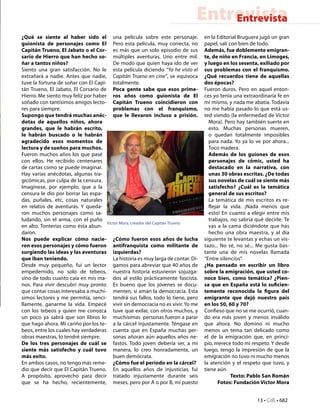 Entrevista
                                                                                  Entrevista
¿Qué se siente al haber sido el una película sobre este personaje.                en la Editorial Bruguera jugó un gran
guionista de personajes como El Pero esta película, muy correcta, no              papel, salí con bien de todo.
Capitán Trueno, El Jabato o el Cor- es más que un solo episodio de sus            Además, fue doblemente emigran-
sario de Hierro que han hecho so- múltiples aventuras. Uno entre mil.             te, de niño en Francia, en Limoges,
ñar a tantos niños?                     De modo que quien haya ido de ver         y luego en los sesenta, exiliado por
Siento una gran satisfacción. No le esta película diciendo “Ya he visto el        sus problemas con el franquismo.
extrañará a nadie. Antes que nadie, Capitán Trueno en cine”, se equivoca          ¿Qué recuerdos tiene de aquellas
tuve la fortuna de soñar con El Capi- totalmente.                                 dos épocas?
tán Trueno, El Jabato, El Corsario de Poca gente sabe que esos prime-             Fueron duros. Pero en aquel enton-
Hierro. Me siento muy feliz por haber ros años como guionista de El               ces yo tenía una extraordinaria fe en
soñado con tantísimos amigos lecto- Capitán Trueno coincidieron con               mi mismo, y nada me abatía. Todavía
res para siempre.                       problemas con el franquismo,              no me había pasado lo que está us-
Supongo que tendrá muchas anéc- que le llevaron incluso a prisión.                ted viendo (la enfermedad de Víctor
dotas de aquellos niños, ahora                                                      Mora). Pero hay también suerte en
grandes, que le habrán escrito,                                                     esto. Muchas personas mueren,
le habrán buscado o le habrán                                                       o quedan totalmente imposibles
agradecido esos momentos de                                                         para nada. Yo ya lo ve por ahora...
lectura y de sueños para muchos.                                                    Toco madera.
Fueron muchos años los que pasé                                                     Además de los guiones de esos
con ellos. He recibido centenares                                                   personajes de cómic, usted ha
de cartas como se puede imaginar.                                                   destacado en la narrativa, con
Hay varias anécdotas, algunas tra-                                                  unas 30 obras escritas. ¿De todas
gicómicas, por culpa de la censura.                                                 sus novelas de cuál se siente más
Imagínese, por ejemplo, que a la                                                    satisfecho? ¿Cuál es la temática
censura le dio por borrar las espa-                                                 general de sus escritos?
das, puñales, etc, cosas naturales                                                  La temática de mis escritos es re-
en relatos de aventuras. Y queda-                                                   flejar la vida. ¡Nada menos que
ron muchos personajes como sa-                                                      esto! En cuanto a elegir entre mis
ludando, sin el arma, con el puño                                                   trabajos, no sabría qué decirle. Te
                                     Víctor Mora, creador del Capitán Trueno
en alto. Tonterías como ésta abun-                                                  vas a la cama diciéndote que has
daron.                                                                              hecho una obra maestra, y al día
Nos puede explicar cómo nacie- ¿Cómo fueron esos años de lucha                    siguiente te levantas y echas un vis-
ron esos personajes y cómo fueron antifranquista como militante de                tazo... No sé, no sé... Me gusta bas-
surgiendo las ideas y las aventuras izquierdas?                                   tante una de mis novelas llamada
que iban teniendo.                      La historia es muy larga de contar. Di-   “Entre silencios”.
Desde muy pequeño, fui un lector gamos para abreviar que 40 años de               ¿Ha pensado en escribir un libro
empedernido, no solo de tebeos, nuestra historia estuvieron sojuzga-              sobre la emigración, que usted co-
sino de todo cuanto caía en mis ma- dos al estilo prácticamente fascista.         noce bien, como temática? ¿Pien-
nos. Para vivir descubrí muy pronto Es bueno que los jóvenes se docu-             sa que en España está lo suficien-
que contar cosas interesaba a muchí- menten, si aman la democracia. Esta          temente reconocida la figura del
simos lectores y me permitía, senci- tendrá sus fallos, todo lo tiene, pero       emigrante que dejó nuestro país
llamente, ganarme la vida. Empecé vivir sin democracia no es vivir. Yo me         en los 50, 60 y 70?
con los tebeos y quien me conozca tuve que exilar, con otros muchos, y            Confieso que no se me ocurrió, cuan-
un poco ya sabrá que son libros lo muchísimas  personas fueron a parar            do era más joven y menos inválido
que hago ahora. Mi cariño por los te- a la cárcel injustamente. Téngase en        que ahora. No domino ni mucho
beos, entre los cuales hay verdaderas cuenta que en España muchas per-            menos un tema tan delicado como
obras maestras, lo tendré siempre.      sonas añoran aún aquellos años ne-        el de la emigración que, en princi-
De los tres personajes de cuál se fastos. Todo joven debería ser, a mi            pio, merece todo mi respeto. Y desde
siente más satisfecho y cuál tuvo manera, lo creo honradamente, un                luego, tengo la impresión de que la
más exito.                              buen demócrata.                           emigración no tuvo ni mucho menos
En ambos casos, no tengo más reme- ¿Cómo fue el período en la cárcel?             la atención y el respeto que tuvo, y
dio que decir que El Capitán Trueno. En aquellos años de injusticias, fui         tiene aún.
A propósito, aprovecho para decir tratado injustamente durante seis                            Texto: Pablo San Román
que se ha hecho, recientemente, meses, pero por A o por B, mi puesto                     Fotos: Fundación Víctor Mora


                                                                                                         13 • CdE • 682
 