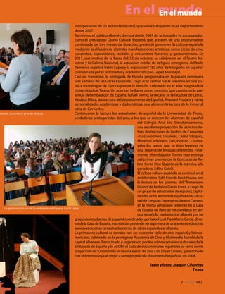 En el mundo
                                                                                               En el mundo
                                                         incorporación de un lector de español, que viene trabajando en el Departamento
                                                         desde 2007.
                                                         Asimismo, el público albanés disfruta desde 2007 de actividades ya consagradas,
                                                         como el prestigioso Otoño Cultural Español, que, a través de una programación
                                                         continuada de tres meses de duración, pretende promover la cultura española
                                                         mediante la difusión de distintas manifestaciones artísticas, como ciclos de cine,
                                                         conciertos, exposiciones, recitales y encuentros literarios y gastronómicos. En
                                                         2011, con motivo de la fiesta del 12 de octubre, se celebraron en el Teatro Na-
                                                         cional y la Galería Nacional, la actuación estelar de la figura emergente del baile
                                                         flamenco español, Belén López y la exposición “150 años de fotografía en España,“
                                                         comisariada por el historiador y académico Publio López Mondéjar.
                                                         Casi sin transición, la embajada de España programaba en la pasada primavera
                                                         una Semana de las Letras Españolas, cuyo acto central fue la solemne lectura pú-
                                                         blica multilingüe de Don Quijote de la Mancha, celebrada en el aula magna de la
                                                         Universidad de Tirana. Un acto tan brillante como emotivo, que contó con la pre-
                                                         sencia del embajador de España, Rafael Tormo, la decana se la facultad de Letras,
                                                         Klodeta Dibra, la directora del departamento de Español, Anastasi Prodani y varias
                                                         personalidades académicas y diplomáticas, que abrieron la lectura de la inmortal
                                                         obra de Cervantes.
rodani, durante el acto de lectura.                      Continuaron la lectura los estudiantes de español de la Universidad de Tirana,
                                                         verdaderos protagonistas del acto, a los que se unieron los alumnos de español
                                                                                                    del Colegio Arco Iris. Simultáneamente,
                                                                                                    una excelente proyección de las más céle-
                                                                                                    bres ilustraciones de la obra de Cervantes
                                                                                                    –Gustavo Doré, Daumier, Carlos Vázquez,
                                                                                                    Moreno Carbonero, Dalí, Picasso ...- subra-
                                                                                                    yaba los textos que se iban leyendo en
                                                                                                    una docena de lenguas diferentes. Final-
                                                                                                    mente, el embajador Tormo hizo entrega
                                                                                                    del primer premio del IV Concurso de Re-
                                                                                                    lato Corto Don Quijote de la Mancha, a la
                                                                                                    ganadora, Edlira Gabili.
                                                                                                    El ciclo se cultura española se continuó en el
                                                                                                    emblemático Café Friends Book House, con
                                                                                                    la lectura de los poemas del “Romancero
                                                                                                    Gitano” de Federico García Lorca, a cargo de
                                                                                                    un grupo de estudiantes de español, capita-
                                                                                                    neados por la lectora de español en la Facul-
                                                                                                    tad de Lenguas Extranjeras, Beatriz Carnero.
                                                                                                    En la misma semana se presentó en la Casa
   La gestora cultural de la embajada de España, LucÍa López.
                                                                                                    de España un libro de microrrelatos en len-
                                                                                                    gua española, traducidos al albanés por un
                                                         grupo de estudiantes de español coordinados por Isabel Leal. Para Mario García, direc-
                                                         tor de la Casa de España, esta edición pretende ser la primera de una serie de ediciones
                                                         sucesivas de otras tantas traducciones de obras españolas al albanés.
                                                         La primavera cultural se cerraba con un excelente ciclo de cine español y latinoa-
                                                         mericano, celebrado en la prestigiosa Academia de Cine y Mutimedia Marubi de la
                                                         capital albanesa. Patrocinado y organizado por los activos servicios culturales de la
                                                         Embajada de España y la AECID, el ciclo de documentales españoles se cerró con la
                                                         proyección de “Un instante en la vida ajena”, de José Luis López Linares, galardonado
                                                         con el Premio Goya al mejor a la mejor película documental española, en 2004.

                                                                                                           Texto y fotos: Joaquín Cifuentes
                                                                                                                                     Tirana


                                                                                                                                 21 • CdE • 681
                                                                                                                                            682
 