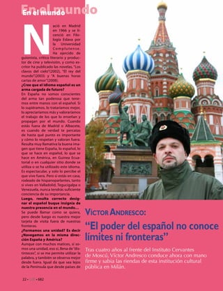En el mundo
En el mundo




N
                      ació en Madrid
                      en 1966 y se li-
                      cenció en Filo-
                      logía Eslava por
                      la Universidad
                      Complutense.
                      Ha ejercido de
guionista, crítico literario y produc-
tor de cine y televisión, y como es-
critor ha publicado las novelas, “Los
clavos del cielo”(2002), “El rey del
mundo”(2003) y “A buenas horas
cartas de amor”(2008).
¿Cree que el idioma español es un
arma cargada de futuro?
En España no somos conscientes
del arma tan poderosa que tene-
mos entre manos con el español. Si
lo supiéramos, lo trataríamos mejor,
lo apreciaríamos más y valoraríamos
el trabajo de los que lo enseñan y
propagan por el mundo. Cuando
estás fuera de Madrid o Albacete,
es cuando de verdad te percatas
de hasta qué punto es importante
y cómo lo respetan y valoran fuera.
Resulta muy llamativa la buena ima-
gen que tiene España, lo español, lo
que se hace en español, lo que se
hace en América, en Guinea Ecua-
torial o en cualquier sitio donde se
utiliza o se ha utilizado este idioma.
Es espectacular, y solo lo percibe el
que vive fuera. Pero si estás en casa,
rodeado de hispanoparlantes, tanto
si vives en Valladolid, Tegucigalpa o
Venezuela, nunca tendrás suficiente
conciencia de su importancia.
Luego, resulta correcto desig-
nar el español buque insignia de
nuestra presencia en el mundo…
Se puede llamar como se quiera,
pero desde luego es nuestra mejor
                                          Víctor Andresco:
                                          “El poder del español no conoce
tarjeta de visita fuera de nuestras
fronteras.
¿Formamos una unidad? Es decir
¿Navegamos en la misma direc-
ción España y América?
Aunque con muchos matices, sí so-
                                          límites ni fronteras”
mos una unidad, eso sí, llena de “dis-    Tras cuatro años al frente del Instituto Cervantes
tinteces”, si se me permite utilizar la
palabra, y también se observa mejor       de Moscú, Víctor Andresco conduce ahora con mano
desde fuera. Igual da que sea lejos       firme y sabia las riendas de esta institución cultural
de la Península que desde países de       pública en Milán.

22 • CdE • 682
 