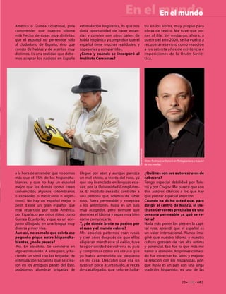 En el mundo
                                                                        En el mundo
América o Guinea Ecuatorial, para      estimulación lingüística, lo que nos                   ba en los libros, muy propio para
comprender que nuestro idioma          daría oportunidad de hacer estan-                      obras de teatro. Me tuve que po-
está hecho de cosas muy distintas,     cias y convivir con otros países de                    ner al día. Sin embargo, ahora, a
que el español no pertenece sólo       habla hispánica y comprobar que el                     partir del año 2000, se ha vuelto a
al ciudadano de España, sino que       español tiene muchas realidades, y                     recuperar ese ruso como reacción
consta de hablas y de acentos muy      sopesarlas y compartirlas.                             a los setenta años de existencia e
distintos. Es una realidad que debe-   ¿Cómo y cuándo se incorporó al                         imposiciones de la Unión Sovié-
mos aceptar los nacidos en España      Instituto Cervantes?                                   tica.




                                                                          Daniel Mordzinski




                                                                                              Víctor Andresco se licenció en filología eslava y es autor
                                                                                              de tres novelas.

a la hora de entender que no somos     Llegué por azar, y aunque parezca                      ¿Quiénes son sus autores rusos de
más que el 15% de los hispanoha-       un mal chiste, a través del ruso, ya                   cabecera?
blantes, y que no hay un español       que soy licenciado en lenguas esla-                    Tengo especial debilidad por Tols-
mejor que los demás (como creen        vas, por la Universidad Compluten-                     toi y por Chejov. Me parece que son
convencidos algunos colombianos        se. El Instituto deseaba contratar a                   dos autores clásicos a los que hay
o españoles o mexicanos o argen-       una persona que, además de saber                       que prestar especial atención.
tinos). No hay un español mejor o      ruso, fuera permeable y receptiva                      Cuando ha dicho usted que, para
peor. Existe un gran español que       a los anfitriones. Rusia es un país                    dirigir el centro de Moscú, el Ins-
está repartido por toda América,       muy acogedor, pero siempre que                         tituto Cervantes precisaba de una
por España, o por otros sitios, como   domines el idioma y sepas muy bien                     persona permeable ¿a qué se re-
Guinea Ecuatorial, y que es un con-    cómo comunicarte.                                      fería?
junto dibujado en una lengua muy       Y, ¿de dónde brota su pasión por                       Nada más poner los pies en la capi-
diversa y muy viva.                    el ruso y el mundo eslavo?                             tal rusa, aprendí que el español es
Aun así, no es malo que exista ese     Mis abuelos paternos eran rusos                        un valor internacional. Nunca ima-
pequeño pique entre hispanoha-         y cien años después de que ellos                       giné que nuestro idioma y nuestra
blantes, ¿no le parece?                eligieran marcharse al exilio, tuve                    cultura gozasen de tan alta estima
-No. En absoluto. Se convierte en      la oportunidad de volver a su país                     y potencial. Eso fue lo que más me
algo estimulante. A este paso, y ha-   y comprobar cómo era el ruso que                       llamó la atención. Mi primer cometi-
ciendo un símil con las brigadas de    yo había aprendido de pequeño                          do fue estrechar los lazos y mejorar
estimulación socialista que se crea-   en mi casa. Descubrí que era un                        la relación con los hispanistas, por-
ron en los antiguos países del Este,   ruso un poco acartonado, a veces                       que Rusia es un país con una larga
podríamos alumbrar brigadas de         descatalogado, que sólo se halla-                      tradición hispanista, es una de las


                                                                                                                                  23 • CdE • 682
 