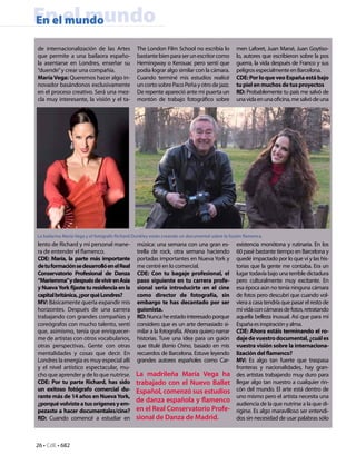 En el mundo
En el mundo

de internacionalización de las Artes           The London Film School no escribía lo           men Laforet, Juan Marsé, Juan Goytiso-
que permite a una bailaora españo-             bastante bien para ser un escritor como         lo, autores que escribieron sobre la pos
la asentarse en Londres, enseñar su            Hemingway o Kerouac pero sentí que              guerra, la vida después de Franco y sus
“duende” y crear una compañía.                 podía lograr algo similar con la cámara.        peligros especialmente en Barcelona.
María Vega: Queremos hacer algo in-            Cuando terminé mis estudios realicé             CDE: Por lo que veo España está bajo
novador basándonos exclusivamente              un corto sobre Paco Peña y otro de jazz.        tu piel en muchos de tus proyectos
en el proceso creativo. Será una mez-          De repente apareció ante mi puerta un           RD: Probablemente tu país me salvó de
cla muy interesante, la visión y el ta-        montón de trabajo fotográfico sobre             una vida en una oficina, me salvó de una




La bailarina María Vega y el fotógrafo Richard Dunkley están creando un documental sobre la fusión flamenca.
lento de Richard y mi personal mane-           música: una semana con una gran es-             existencia monótona y rutinaria. En los
ra de entender el flamenco.                    trella de rock, otra semana haciendo            60 pasé bastante tiempo en Barcelona y
CDE: María, la parte más importante            portadas importantes en Nueva York y            quedé impactado por lo que ví y las his-
de tu formación se desarrolló en el Real       me centré en lo comercial.                      torias que la gente me contaba. Era un
Conservatorio Profesional de Danza             CDE: Con tu bagaje profesional, el              lugar todavía bajo una terrible dictadura
“Mariemma”y después de vivir en Asia           paso siguiente en tu carrera profe-             pero culturalmente muy excitante. En
y Nueva York fijaste tu residencia en la       sional sería introducirte en el cine            esa época aún no tenía ninguna cámara
capital británica, ¿por qué Londres?           como director de fotografía, sin                de fotos pero descubrí que cuando vol-
MV: Básicamente quería expandir mis            embargo te has decantado por ser                viera a casa tendría que pasar el resto de
horizontes. Después de una carrera             guionista.                                      mi vida con cámaras de fotos, retratando
trabajando con grandes compañías y             RD: Nunca he estado interesado porque           aquella belleza inusual. Así que para mí
coreógrafos con mucho talento, sentí           considero que es un arte demasiado si-          España es inspiración y alma.
que, asimismo, tenía que enriquecer-           milar a la fotografía. Ahora quiero narrar      CDE: Ahora estáis terminando el ro-
me de artistas con otros vocabularios,         historias. Tuve una idea para un guión          daje de vuestro documental, ¿cuál es
otras perspectivas. Gente con otras            que titulé Barrio Chino, basado en mis          vuestra visión sobre la internaciona-
mentalidades y cosas que decir. En             recuerdos de Barcelona. Estuve leyendo          lización del flamenco?
Londres la energía es muy especial allí        grandes autores españoles como Car-             MV: Es algo tan fuerte que traspasa
y el nivel artístico espectacular, mu-                                                         fronteras y nacionalidades, hay gran-
cho que aprender y de lo que nutrirse.         La madrileña María Vega ha                      des artistas trabajando muy duro para
CDE: Por tu parte Richard, has sido            trabajado con el Nuevo Ballet                   llegar algo tan nuestro a cualquier rin-
un exitoso fotógrafo comercial du-             Español, comenzó sus estudios                   cón del mundo. El arte está dentro de
rante más de 14 años en Nueva York,                                                            uno mismo pero el artista necesita una
¿porqué volviste a tus orígenes y em-
                                               de danza española y flamenco                    audiencia de la que nutrirse a la que di-
pezaste a hacer documentales/cine?             en el Real Conservatorio Profe-                 rigirse. Es algo maravilloso ser entendi-
RD: Cuando comencé a estudiar en               sional de Danza de Madrid.                      dos sin necesidad de usar palabras sólo



26 • CdE • 682
 