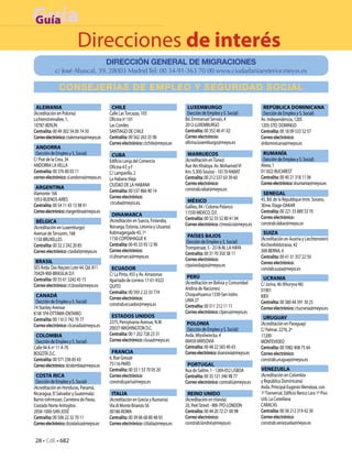 Guía
Guía
     Direcciones de interés
                                           DIRECCIÓN GENERAL DE MIGRACIONES
             c/ José Abascal, 39. 28003 Madrid Tel: 00 34-91-363 70 00 www.ciudadaniaexterior.meyss.es

               CONSEJERÍAS DE EMPLEO Y SEGURIDAD SOCIAL

 ALEMANIA                                   CHILE                                   LUXEMBURGO                                 REPÚBLICA DOMINICANA
(Acreditación en Polonia)                  Calle Las Torcazas, 103                  (Sección de Empleo y S. Social)           (Sección de Empleo y S. Social)
Lichtenstreinallee, 1,                     Oficina no 101                          Bd. Emmanuel Servais, 4                   Av. Independencia, 1205
10787-BERLÍN                               Las Condes                              2012-LUXEMBURGO                           1205-STO. DOMINGO
Centralita: 00 49 302 54 00 74 50          SANTIAGO DE CHILE                       Centralita: 00 352 46 41 02               Centralita: 00 18 09 533 52 57
Correo electrónico: ctalemania@meyss.es    Centralita: 00 562 263 25 90            Correo electróncio:                       Correo electrónico:
                                           Correo electrónico: ctchile@meyss.es    oficina.luxemburgo@meyss.es               slrdominicana@meyss.es
 ANDORRA
 (Sección de Empleo y S. Social)            CUBA                                    MARRUECOS                                 RUMANÍA
C/ Prat de la Creu, 34                     Edificio Lonja del Comercio             (Acreditación en Túnez)                    (Sección de Empleo y S. Social)
ANDORRA LA VELLA                           Oficina 4 E y F                         Rue Aïn Khaloya. Av. Mohamed VI           Aleea, 1
Centralita: 00 376 80 03 11                C/ Lamparilla, 2                        Km. 5.300-Souissi - 10170-RABAT           011822 BUCAREST
correo electrónico: sl.andorra@meyss.es    La Habana Vieja                         Centralita: 00 212 537 63 39 60           Centralita: 00 40 21 318 11 06
                                           CIUDAD DE LA HABANA                     Correo electrónico:                       Correo electrónico: slrumania@meyss.es
 ARGENTINA                                                                         constrab.rabat@meyss.es
Viamonte 166                               Centralita: 00 537 866 90 14                                                       SENEGAL
1053-BUENOS AIRES                          Correo electrónico:                                                               45, Bd. de la République Imm. Sorano,
                                           ctcuba@meyss.es.                         MÉXICO
Centralita: 00 54 11 43 13 98 91                                                   Galileo, 84 / Colonia Polanco             3Eme. Etage-DAKAR
Correo electrónico: ctargentina@meyss.es                                           11550 MEXICO, D.F.                        Centralita: 00 221 33 889 33 70
                                            DINAMARCA                                                                        Correo electrónico:
                                           (Acreditación en Suecia, Finlandia,     Centralita: 00 52 55 52 80 41 04
 BÉLGICA                                                                                                                     constrab.dakar@meyss.sn
                                           Noruega, Estonia, Letonia y Lituania)   Correo electrónico: ctmexico@meyss.es
(Acreditación en Luxemburgo)
Avenue de Tervuren, 168                    Kobmagergade 43, 1º                                                                SUIZA
                                           1150-COPENHAGUE K                        PAÍSES BAJOS
1150 BRUXELLES                                                                                                               (Acreditación en Austria y Liechtenstein)
                                                                                   (Sección de Empleo y S. Social)
Centralita: 00 32 2 242 20 85              Centralita: 00 45 33 93 12 90                                                     Kirchenfeldstrasse, 42
                                                                                   Trompstraat, 5 - 2518-BL LA HAYA
Correo electrónico: ctasbxl@meyss.es       Correo electrónico:                                                               300-BERNA, 6
                                                                                   Centralita: 00 31 70 350 38 11
                                           ct.dinamarca@meyss.es                                                             Centralita: 00 41 31 357 22 50
 BRASIL                                                                            Correo electrónico:
                                                                                   ctpaisesbajos@meyss.es                    Correo electrónico:
SES Avda. Das Naçoes Lote 44, Qd. 811       ECUADOR                                                                          conslab.suiza@meyss.es
70429-900-BRASILIA D.F.                    C/ La Pinta, 455 y Av. Amazonas
Centralita: 00 55 61 3242 45 15                                                     PERÚ                                      UCRANIA
                                           Apartado de correos 17-01-9322          (Acreditación en Bolivia y Comunidad
Correo electrónico: ct.brasil@meyss.es     QUITO                                                                             C/ Joriva, 46 (Khoryva 46)
                                                                                   Andina de Naciones)                       01901
                                           Centralita: 00 593 2 22 33 774          Choquehuanca 1330-San Isidro
 CANADÁ                                    Correo electrónico:                                                               KIEV
 (Sección de Empleo y S. Social)                                                   LIMA 27                                   Centralita: 00 380 44 391 30 25
                                           constrab.ecuador@meyss.es               Centralita: 00 511 212 11 11
74 Stanley Avenue                                                                                                            Correo electrónico: ctucrania@meyss.es
K1M 1P4-OTTAWA-ONTARIO                                                             Correo electrónico: clperu@meyss.es
                                            ESTADOS UNIDOS                                                                    URUGUAY
Centralita: 00 1 613 742 70 77             2375, Pensylvania Avenue, N.W.
Correo electrónico: clcanada@meyss.es                                               POLONIA                                  (Acreditación en Paraguay)
                                           20037-WASHINGTON D.C.                    (Sección de Empleo y S. Social)          C/ Palmar, 2276, 2º
 COLOMBIA                                  Centralita: 00 1 202 728 23 31          Avda. Mtysliwiecka, 4                     11200
 (Sección de Empleo y S. Social)           Correo electrónico: clusa@meyss.es      00459-VARSOVIA                            MONTEVIDEO
Calle 94 A no 11 A-70                                                              Centralita: 00 48 22 583 40 43            Centralita: 00 5982 408 75 64
BOGOTÁ D.C.                                 FRANCIA                                Correo electrónico: slvarsovia@meyss.es   Correo electrónico:
Centralita: 00 571 236 85 43               6, Rue Greuze                                                                     constrab.uruguay@meyss.es
Correo electrónico: slcolombia@meyss.es    75116-PARÍS                              PORTUGAL
                                           Centralita: 00 33 1 53 70 05 20         Rua do Salitre, 1 - 1269-052 LISBOA       VENEZUELA
 COSTA RICA                                Correo electrónico:                     Centralita: 00 35 121 346 98 77           (Acreditación en Colombia
 (Sección de Empleo y S. Social)           constrab.paris@meyss.es                 Correo electrónico: contralis@meyss.es    y República Dominicana)
(Acreditación en Honduras, Panamá,                                                                                           Avda. Principal Eugenio Mendoza, con
Nicaragua, El Salvador y Guatemala)         ITALIA                                  REINO UNIDO                              1ª Tranversal. Edificio Banco Lara 1º Piso
Barrio rohrmoser, Carretera de Pavas,      (Acreditación en Grecia y Rumanía)      (Acreditación en Irlanda)                 Urb. La Castellana
Costado Norte Anttojitos                   Vía di Monte Brianzo 56                 20, Peel Street - W8-7PD-LONDON           CARACAS
2058-1000-SAN JOSÉ                         00186-ROMA                              Centralita: 00 44 20 72 21 00 98          Centralita: 00 58 212 319 42 30
Centralita: 00 506 22 32 70 11             Centralita: 00 39 06 68 80 48 93        Correo electrónico:                       Correo electrónico:
Correo electrónico: clcostarica@meyss.es   Correo electrónico: ctitalia@meyss.es   constrab.londres@meyss.es                 constrab.venezuela@meyss.es


 28 • CdE • 682
 