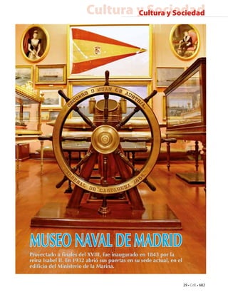 Cultura y Sociedad
                                Cultura y Sociedad




MUSEO NAVAL DE MADRID
Proyectado a finales del XVIII, fue inaugurado en 1843 por la
reina Isabel II. En 1932 abrió sus puertas en su sede actual, en el
edificio del Ministerio de la Marina.


                                                                      29 • CdE • 682
 