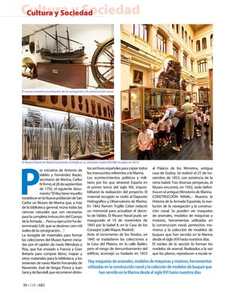 Cultura y Sociedad
 Cultura y Sociedad




El museo muestra la evolución de la navegación y la construcción naval.




P
El Museo Naval de Madrid pretende multiplicar su visitantes hasta 650.000 anuales en 2015.
                                                  tos archivos españoles para copiar todos    al Palacio de los Ministros, antigua
             or iniciativa de Antonio de
             Valdés y Fernández Bazán,            los manuscritos referentes a la Marina.     casa de Godoy. Se reabrió el 27 de no-
             secretario de Marina, Carlos         Los acontecimientos políticos y mili-       viembre de 1853, con asistencia de la
             IV firmó, el 28 de septiembre        tares por los que atravesó España en        reina Isabel. Tras diversas peripecias, el
             de 1792, el siguiente docu-          el primer tercio del siglo XIX, imposi-     Museo encontró, en 1932, sede defini-
             mento: “El Rey tiene resuelto        bilitaron la realización del proyecto. El   tiva en el antiguo Ministerio de Marina.
establecer en la Nueva población de San           material recogido se cedió al Deposito      CONSTRUCCIÓN NAVAL.- Muestra la
Carlos un Museo de Marina que, a más              Hidrográfico y Observatorio de Marina.      Historia de la Armada Española, la evo-
de la biblioteca general, reúna todas las         En 1842 Ramón Trujillo Celari redactó       lución de la navegación y la construc-
ciencias naturales que son necesarias             un memorial para actualizar el decre-       ción naval. Se pueden ver maquetas
para la completa instrucción del Cuerpo           to de Valdés. El Museo Naval pudo ser       de arsenales, modelos de máquinas y
de la Armada… Para su ejecución ha de-            inaugurado el 19 de noviembre de            motores, herramientas utilizadas en
terminado S.M. que se destinen cien mil           1843 por la Isabel II, en la Casa de los    la construcción naval, pertrechos ma-
reales de la consignación…”.                      Consejos (calle Mayor, Madrid).             rineros y la colección de modelos de
La recogida de materiales para formar             Ante el incremento de los fondos, en        buques que han servido en la Marina
las colecciones del Museo fueron inicia-          1845 se trasladaron las colecciones a       desde el siglo XVI hasta nuestros días.
das por el capitán de navío Mendoza y             la Casa del Platero, en la calle Bailén;    El núcleo de la sección lo forman los
Ríos, que fue enviado a Francia y Gran            pero el riesgo de derrumbamiento del        modelos de arsenal. Realizados a la vez
Bretaña para comprar libros, mapas y              edificio, aconsejó su traslado en 1853      que los planos, reproducen a escala re-
otros materiales para la biblioteca; y los
tenientes de navío Martín Fernández de            Hay maquetas de arsenales, modelos de máquinas y motores, herramientas
Navarrete, José de Vargas Ponce y Juan            utilizadas en la construcción naval y la colección de modelos de buques que
Sanz y de Barutell, que recorrieron distin-              han servido en la Marina desde el siglo XVI hasta nuestros días

30 • CdE • 682
 