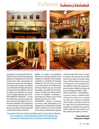 Cultura y Sociedad
                                                             Cultura y Sociedad




A la izquierda maqueta del crucero Méndez Núñez. Derecha una de las salas del museo.




El Museo Naval de Madrid recoge miles de piezas que forman la historia de la navegación en España

ducida, pero con toda exactitud, los de-         ARMAS.- Se pueden ver bombardas,                   mitad del siglo XIX). Entre las piezas:
talles de construcción del navío para que        falconetes y esmeriles, utilizados como            la colección de mazas de Fiji y el collar
pudiesen ser evaluados por la Junta de           artillería en el siglo XIV, hasta torpedos         real, “lei niho paloa”, de las islas Hawai.
Constructores. Están representados los           empleados en el siglo XX. El montante              Desde 1999 los fondos de esta sección
sistemas de construcción naval españo-           bendito de Juan de Austria, de 1568,               se enriquecieron con el conjunto de ce-
la del siglo XVIII y buques tan célebres         es una de las piezas más emblemáticas              rámica filipina –ollas, tazas, copas y lám-
como el Santísima Trinidad, el Santa Ana,        del Museo Naval. Hay que mencionar                 paras de aceite– hallados en el pecio de
el San Genaro y el San Ildefonso. Otro de        las pistolas y los sables de honor, fabri-         la nao San Diego, hundida en 1600.
los objetos mas relevantes de esta sec-          cados en Versalles por Nicolás Boutet,             ARTES PLÁSTICAS Y DECORATIVAS.-
ción es un galeón flamenco (año 1593).           armero de Napoleón, entregados a                   La pintura ocupa un capítulo funda-
INSTRUMENTOS NÁUTICOS.- A través                 personajes de la Marina como Cosme
                                                                                                    mental en la sección. En su mayoría
del análisis de sus piezas se puede estu-        Damián Churruca (1761- 1805).
                                                                                                    son óleos que muestran iconografía
diar la evolución tecnológica de los ins-        ETNOGRAFÍA.- Colección compuesta
                                                                                                    sobre batallas y combates navales de
trumentos utilizados en la navegación y          por armas y útiles relacionados con la
                                                                                                    los siglos XVI al XX; descubrimientos
rumbo del buque, desde el XVI al siglo           navegación, procedentes de las islas del
                                                                                                    geográficos y expediciones españolas
XX, que permitieron el descubrimiento            Pacífico y Filipinas y, en menor medida,
                                                                                                    desde el siglo XVI. Hay también mue-
y colonización del Nuevo Mundo.                  de las colonias subsaharianas (segunda
                                                                                                    bles, objetos personales y cerámica.
Se puede estudiar la evolución tecnológica de los instrumentos utilizados
    en la navegación y rumbo del buque, desde el XVI al siglo XX, que                                                  Texto: Pablo Torres
     permitieron el descubrimiento y colonización del Nuevo Mundo                                                    Fotografías: A.Magán


                                                                                                                              31 • CdE • 682
 