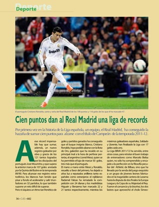 Deporte
Deporte




El portugués Cristiano Ronaldo, santo y seña del Real Madrid de los 100 puntos y 118 goles de los que él ha marcado 47.



Cien puntos dan al Real Madrid una liga de records
Por primera vez en la historia de la Liga española, un equipo, el Real Madrid, ha conseguido la




A
hazaña de sumar cien puntos para alzarse con el título de Campeón de la temporada 2011-12.
                    ese récord impensa-          goles y partidos ganados ha conseguido            máximos goleadores españoles, Soldado
                    ble hay que sumar,           que el buque insignia blanco, Cristiano           y Llorente, han finalizado la Liga con 17
                    además, un nuevo             Ronaldo, haya podido alzarse con la Bota          goles cada uno.
                    registro goleador por        de Oro, galardón que ha recaído en su             La Liga BBVA 2011/12 ha servido, entre
                    obra y gracia de los         principal rival a la hora de perforar por-        otras cosas, para retratar el buen trabajo
                    121 tantos logrados          terías, el argentino Lionel Messi, quien se       de entrenadores como Marcelo Bielsa
                    por los discípulos del       ha permitido el lujo de marcar 50 goles,          quien, no sólo ha comprendido y enca-
portugués José Mourinho, y que supera            tres más que el portugués.                        jado a la perfección en la filosofía pecu-
la anterior marca de 107 goles anotada           El mano a mano entre Messi y Ronaldo,             liar del Athletic de Bilbao, sino que ha
por la Quinta del Buitre en la temporada         resuelto a favor del primero, ha dejado a         llevado por la senda del juego exquisito
89/90. Para alcanzar ese registro estra-         años luz a reputados artilleros tanto es-         a un grupo de jóvenes leones fabrica-
tosférico, los blancos han tenido que            pañoles como extranjeros: el rojiblanco           dos en la inagotable cantera de Lezama
pisar a fondo el acelerador y salir triun-       Radamel Falcao ha rematado la com-                hasta la disputa de dos finales: la Europa
fadores en 32 partidos, lo que también           petición con 24 dianas y los madridistas          League y la Copa de su Majestad el Rey.
supone un reto difícil de superar.               Higuaín y Benzema han marcado 22 y                Fueron el cansancio y la bisoñez, los dos
Pero ni siquiera un ritmo tan frenético de       21 tantos respectivamente, mientras los           lastres que aprovechó el cholo Simeo-


36 • CdE • 682
 