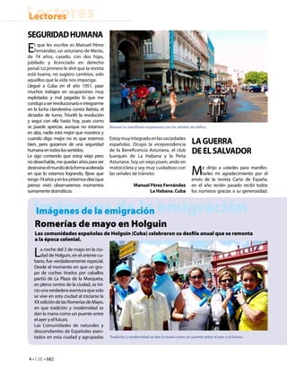 Lectores
Lectores
SEGURIDAD HUMANA
E   l que les escribe es Manuel Pérez
    Fernández, un asturiano de Merás,
de 74 años, casado, con dos hijas,
jubilado y licenciado en derecho
penal. Lo primero le diré que la revista
está buena, no sugiero cambios, solo
aquellos que la vida nos imponga.
Llegué a Cuba en el año 1951, pase
muchos trabajos en ocupaciones muy
explotadas y mal pagadas lo que me
condujo a ser revolucionario e integrarme
en la lucha clandestina contra Batista, el
dictador de turno. Triunfó la revolución
y seguí con ella hasta hoy, pues como
se puede apreciar, aunque no estamos         Manuel se manifiesta respetuoso con las señales de tráfico.
en alza, nadie está mejor que nosotros y
cuando digo mejor no es que estemos
bien, pero gozamos de una seguridad
                                             Estoy muy integrado en las sociedades
                                             españolas. Ocupo la vicepresidencia               LA GUERRA
humana en todos los sentidos.
Le sigo contando que estoy viejo pero
                                             de la Beneficencia Asturiana, el club
                                             luarqués de La Habana y la Peña
                                                                                               DE EL SALVADOR
no desechable, me quedan años para ver       Asturiana. Soy un viejo joven, ando en
destruirse el mundo de la forma acelerada
en que lo estamos logrando, fíjese que
tengo 74 años y en los próximos diez (que
                                             motocicleta y soy muy cuidadoso con
                                             las señales de tránsito.                         M    e dirijo a ustedes para manifes-
                                                                                                   tarles mi agradecimiento por el
                                                                                              envío de la revista Carta de España,
pienso vivir) observaremos momentos                        Manuel Pérez Fernández             en el año recién pasado recibí todos
sumamente dramáticos.                                             La Habana. Cuba             los números gracias a su generosidad.



   Imágenes de la emigración
   Imágenes de la emigración
    Romerías de mayo en Holguin
    Las comunidades españolas de Holguín (Cuba) celebraron su desfile anual que se remonta
    a la época colonial.

   L   a noche del 2 de mayo en la ciu-
       dad de Holguín, en el oriente cu-
   bano, fue verdaderamente especial.
   Desde el momento en que un gru-
   po de coches tirados por caballos
   partió de La Plaza de la Marqueta,
   en pleno centro de la ciudad, se ini-
   cio una verdadera aventura que solo
   se vive en esta ciudad al iniciarse la
   XX edición de las Romerías de Mayo,
   en que tradición y modernidad se
   dan la mano como un puente entre
   el ayer y el futuro.
   Las Comunidades de naturales y
   descendientes de Españoles asen-
   tados en esta ciudad y agrupadas          Tradición y modernidad se dan la mano como un puente entre el ayer y el futuro.




4 • CdE • 682
 