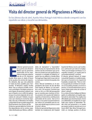 Actualidad
Actualidad

Visita del director general de Migraciones a México
En los últimos días de abril, Aurelio Miras Portugal visitó México donde compartió con los
españoles sus ideas y escuchó sus demandas.




E
              l director general anunció      dolos de “ejemplares” y “exportables”.      Español de México, tras lo cual manifes-
              en su primer acto oficial en    Ante el aviso, los representantes de los    tó su admiración por todo el complejo.
              México que las pensiones        Centros de Día comentaron que ya ha-        “Tiene una tecnología asombrosa. Es un
              asistenciales de los espa-      bían escuchado que esto podría pasar y      magnífico hospital y un orgullo para la
              ñoles en este país subieron     mostraron su respaldo al Gobierno es-       comunidad española”, comentó.
              más de un 5%. Asimismo          pañol. Aun así, pidieron a Aurelio Miras    El director general destacó el origen
Aurelio Miras puso en duda el futuro          Portugal que haga todo lo que esté en       mutual del Hospital, un modelo de ges-
de las ayudas a los centros de mayores.       su mano para mantener las ayudas a los      tión que no funcionó en la mayoría de
No obstante, dijo que está peleando           centros .                                   hospitales, excepto éste. “Tiene un méri-
en todos los foros posibles para man-         Víctor Manuel Santibáñez es el vice-        to muy grande por combinar el mutualis-
tenerlas. “El Ministerio -explicó Aurelio     presidente del Centro de Día del Real       mo con las pólizas privadas y el servicio a
Miras- hizo un esfuerzo increíble, econó-     Club España de México, el cual atien-       terceros. La virtud fundamental es que no
mico y psicológico. Psicológico porque en     de a unos 143 ancianos. Comenta que         hacen ningún gasto antes de no tener el
otros lugares las pensiones subieron más      entre un 40 y un 50% del presupuesto        dinero”, aseveró.
que en España y eso es difícil de explicar,   que se necesita para mantener el Cen-       En su visita al Centro Gallego de México
aunque el aumento dependa de los indi-        tro proviene de la ayuda del Gobierno       apeló a la solidaridad y al orgullo espa-
cadores de cada país”. Debido a la gran       español y el resto de las contribuciones    ñol ante la adversidad. Tras explicar las
crisis que atraviesa la economía espa-        particulares de los socios. “Que se le va   dificultades que atraviesa el país, invocó
ñola, este año, el Ministerio de Empleo       a hacer, si nos quitan la ayuda tendremos   a la solidaridad y al orgullo de ser espa-
y Seguridad Social no podrá asegurar el       que reducir las actividades para los ma-    ñoles para superar la adversidad. “Po-
financiamiento a los Centros de Día.          yores, pero desde luego no vamos a cerrar   déis sentir que pertenecéis a un pueblo
El director general alabó los Centros de      el Centro”, afirma.                         que ayuda cuando lo necesita aun en un
Día dependientes de los centros espa-         El director general de Migraciones visito   trance difícil”, dijo. Miras Portugal trans-
ñoles distribuidos por México, calificán-     también las instalaciones del Hospital      mitió un mensaje positivo al afirmar


6 • CdE • 682
 