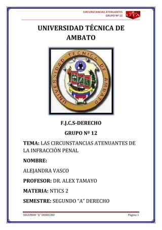 CIRCUNSTANCIAS ATENUANTES
                                             GRUPO Nº 12



        UNIVERSIDAD TÉCNICA DE
               AMBATO




                      F.J.C.S-DERECHO
                       GRUPO Nº 12
TEMA: LAS CIRCUNSTANCIAS ATENUANTES DE
LA INFRACCIÓN PENAL
NOMBRE:
ALEJANDRA VASCO
PROFESOR: DR. ALEX TAMAYO
MATERIA: NTICS 2
SEMESTRE: SEGUNDO “A” DERECHO

SEGUNDO “A” DERECHO                                        Página 1
 