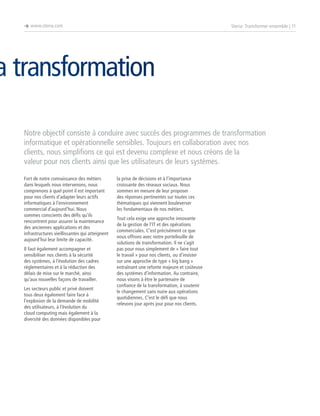 è www.steria.com

Steria: Transformer ensemble | 11

a transformation
Notre objectif consiste à conduire avec succès des programmes de transformation
informatique et opérationnelle sensibles. Toujours en collaboration avec nos
clients, nous simplifions ce qui est devenu complexe et nous créons de la
valeur pour nos clients ainsi que les utilisateurs de leurs systèmes.
Fort de notre connaissance des métiers
dans lesquels nous intervenons, nous
comprenons à quel point il est important
pour nos clients d’adapter leurs actifs
informatiques à l’environnement
commercial d’aujourd’hui. Nous
sommes conscients des défis qu’ils
rencontrent pour assurer la maintenance
des anciennes applications et des
infrastructures vieillissantes qui atteignent
aujourd’hui leur limite de capacité.
Il faut également accompagner et
sensibiliser nos clients à la sécurité
des systèmes, à l’évolution des cadres
réglementaires et à la réduction des
délais de mise sur le marché, ainsi
qu’aux nouvelles façons de travailler.
Les secteurs public et privé doivent
tous deux également faire face à
l’explosion de la demande de mobilité
des utilisateurs, à l’évolution du
cloud computing mais également à la
diversité des données disponibles pour

la prise de décisions et à l’importance
croissante des réseaux sociaux. Nous
sommes en mesure de leur proposer
des réponses pertinentes sur toutes ces
thématiques qui viennent bouleverser
les fondamentaux de nos métiers.
Tout cela exige une approche innovante
de la gestion de l’IT et des opérations
commerciales. C’est précisément ce que
nous offrons avec notre portefeuille de
solutions de transformation. Il ne s’agit
pas pour nous simplement de « faire tout
le travail » pour nos clients, ou d’insister
sur une approche de type « big bang »
entraînant une refonte majeure et coûteuse
des systèmes d’information. Au contraire,
nous visons à être le partenaire de
confiance de la transformation, à soutenir
le changement sans nuire aux opérations
quotidiennes. C’est le défi que nous
relevons jour après jour pour nos clients.

 