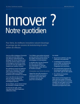 è www.steria.com

26 | Steria: Transformer ensemble
Innovation

Innover ?
Notre quotidien
Pour Steria, les meilleures innovations naissent davantage
du partage que des sessions de brainstorming et autres
ateliers de réflexion.

Outre nos offres stratégiques d’innovation
sous forme de service (IaaS), nous
nous efforçons systématiquement de
développer des services novateurs et de
trouver de nouveaux moyens de mettre
la technologie au service de nos clients
ou encore de suivre des modèles encore
inexplorés pour améliorer l’existant.
Nos méthodes de travail sont également
tournées vers l’innovation. Nous avons
créé un réseau d’innovateurs, baptisé
l’Innovation Agency, qui collabore
étroitement avec les décideurs du Groupe.
Il en va de même de notre structure,
avec ses Centres d’excellence de
l’innovation dédiés à des disciplines
technologiques distinctes,
de nos pratiques, avec le concours annuel
de l’innovation à l’échelle du Groupe,
ou encore de nos outils, comme
notre plate-forme IDEX d’exploration
collaborative d’idées.

C’est d’ailleurs notre position de pionnier
qui nous vaut d’être reconnu comme l’un
des meilleurs fournisseurs de services
technologiques et d’externalisation.
Le véritable enjeu n’est pas d’esquisser
des idées mais de collaborer à
leur matérialisation en s’assurant,
étape après étape, qu’elles offriront
les résultats escomptés.

L’innovation sous forme de service
L’objectif de notre offre Innovation as
a Service est de gérer les processus
d’innovation de nos clients depuis
la naissance même des idées
jusqu’à leur concrétisation.

Il en résulte :
•	 Des processus optimisés, pour plus
d’efficacité et de productivité.
•	 Le développement de produits ou
services inédits, qui devancent les
besoins des consommateurs et
l’imagination de la concurrence.
•	 Une transformation progressive du
fonctionnement opérationnel ou du
service client, gage de valeur ajoutée.
•	 Des méthodes de travail plus
rapides et rentables.
Notre mission est d’accompagner nos
clients dans leurs projets d’innovation.
Des leaders de l’industrie, de renommée
mondiale, font ainsi appel à nos services
pour élaborer la feuille de route des
innovations qui forgeront leur avenir.

 