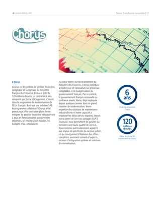 è www.steria.com

Chorus
Chorus est le système de gestion financière,
comptable et budgétaire du ministère
français des Finances. Évalué à près de
120 millions d’euros, ce contrat de 6 ans,
remporté par Steria et Capgemini, s’inscrit
dans le programme de modernisation de
l’État français. Basé sur une solution SAP,
le programme collaboratif Chorus a été
pensé pour offrir une seule plate-forme
intégrée de gestion financière et budgétaire
à tous les fonctionnaires qui gèrent les
dépenses, les recettes non-fiscales, les
budgets et la comptabilité.

Steria: Transformer ensemble | 31

Au cœur même du fonctionnement du
ministère des Finances, Chorus contribue
à moderniser et rationaliser les processus
comptables et de budgétisation du
gouvernement français. Par ce contrat,
le gouvernement français renouvelle sa
confiance envers Steria, déjà impliquée
depuis quelques années dans ce grand
chantier de modernisation. Notre
expertise des solutions de maintenance
industrialisées et notre capacité à
respecter les délais stricts impartis, depuis
notre centre de services partagés SAP à
Toulouse, nous permettent de garantir au
ministère une haute qualité de service.
Nous sommes particulièrement aguerris
aux enjeux et spécificités du secteur public,
ce qui nous permet d’élaborer des offres
complètes, associant conseils d’experts,
services d’intégration système et solutions
d’externalisation.

6
ans
Durée du programme
Chorus

120
millions
d’euros

Valeur du contrat de
maintenance de Chorus

 