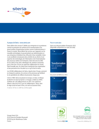 è www.steria.com

A propos de Steria : www.steria.com

Pour en savoir plus

Steria délivre des services IT dédiés aux entreprises et se positionne
comme le partenaire de confiance de la transformation d’un
grand nombre d’organisations privées comme d’administrations à
travers le monde. Steria délivre des services qui s’appuient sur les
nouvelles technologies et qui permettent aux administrations et
aux entreprises d’améliorer leur efficacité et leur rentabilité. Grâce
à une excellente connaissance des activités de ses clients et son
expertise des technologies de l’information et de l’externalisation
des processus métiers de l’entreprise, Steria fait siens les défis
de ses clients et les aide à développer des solutions innovantes
pour y faire face. De par son approche collaborative du conseil,
Steria travaille avec ses clients pour transformer leur organisation
et leur permettre de se focaliser sur ce qu’ils font le mieux.

Steria et la Responsabilité d’Entreprise 2013
(disponible uniquement sur notre site web)

Les 20 000 collaborateurs de Steria, répartis dans 16 pays, prennent
en charge les systèmes, les services et les processus qui facilitent
la vie quotidienne de millions de personnes chaque jour.

Corporate Responsibility Report 2013

Transformation
for a better
world
è www.steria.com

Document de Référence 2012

Créé en 1969, Steria est présent en Europe, en Inde, en Afrique
du Nord et en Asie du Sud-Est. Le Groupe a réalisé un chiffre
d’affaires de 1,83 milliard d’euros en 2012. Son capital est
détenu à plus de 20 %(*) par ses collaborateurs. Steria, dont
le siège social est basé à Paris, est coté sur Euronext Paris.
(*): dont les « SET Trust » et « XEBT Trust » (4,15% du capital)

Document
de Référence
2012
è www.steria.com

GSTE5665-Registration document_AW02.indd 4

Groupe Steria SCA
43-45 Quai du Président Roosevelt
92130 Issy-les-Moulineaux Cedex
France

18/03/2013 14:59

Steria s’est engagé à soutenir un monde durable
et est certifié CarbonNeutral® pour ses voyages
d’affaires par avion et véhicule motorisé.

10-31-1570

Printed by

Print

© Steria GSTE_CORPBRO/Apr 2013

 