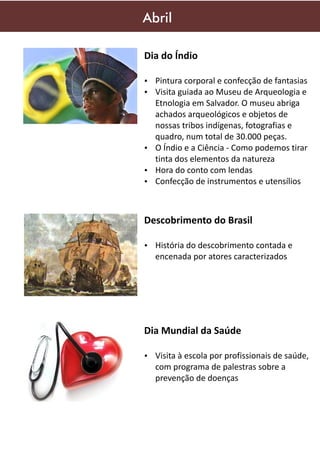 Abril
Dia do Índio
Ÿ Pintura corporal e confecção de fantasias
Ÿ Visita guiada ao Museu de Arqueologia e

Etnologia em Salvador. O museu abriga
achados arqueológicos e objetos de
nossas tribos indígenas, fotografias e
quadro, num total de 30.000 peças.
Ÿ O Índio e a Ciência - Como podemos tirar
tinta dos elementos da natureza
Ÿ Hora do conto com lendas
Ÿ Confecção de instrumentos e utensílios

Descobrimento do Brasil
Ÿ História do descobrimento contada e

encenada por atores caracterizados

Dia Mundial da Saúde
Ÿ Visita à escola por profissionais de saúde,

com programa de palestras sobre a
prevenção de doenças

 