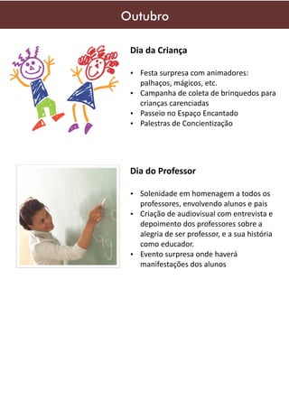 Outubro
Dia da Criança
Ÿ Festa surpresa com animadores:

palhaços, mágicos, etc.
Ÿ Campanha de coleta de brinquedos para

crianças carenciadas
Ÿ Passeio no Espaço Encantado
Ÿ Palestras de Concientização

Dia do Professor
Ÿ Solenidade em homenagem a todos os

professores, envolvendo alunos e pais
Ÿ Criação de audiovisual com entrevista e
depoimento dos professores sobre a
alegria de ser professor, e a sua história
como educador.
Ÿ Evento surpresa onde haverá
manifestações dos alunos

 