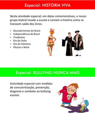 Especial: HISTÓRIA VIVA
Nesta atividade especial, em datas comemorativas, o nosso
grupo teatral invade a escola e contam a história como se
tivessem saído dos livros.
Ÿ
Ÿ
Ÿ
Ÿ
Ÿ
Ÿ

Descobrimento do Brasil
Independência do Brasil
Tiradentes
Dia do Índio
Dia do Folclores
Páscoa e Natal

Especial: BULLYING NUNCA MAIS
Actividade especial com medidas
de conscientização, prevenção,
diagnose e combate ao bullying
escolar.

 