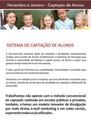 Novembro a Janeiro - Captação de Alunos

SISTEMA DE CAPTAÇÃO DE ALUNOS
A Acessomundi promove ações de captação e divulgação, especialmente
criadas para Escolas de Ensino Fundamental e Empresas de formação que
tenham a necessidade de fidelizar e captar alunos, de forma a suprir seus
gastos e atingir metas de lucros necessários.
É hoje, ponto de referência em credibilidade, honestidade e resultado para
várias escolas e cursos profissionalizantes.
Utilizamos um método único e inovador que traz excelentes resultados para
as Escolas, através de vários tipos de atividades de captação e fidelização de
educandos.

Trabalhamos não apenas com o método convencional
de captação realizada em escolas públicas e privadas,
também, criamos um modelo inovador de divulgação
por mala direta, e-mail marketing e em redes sociais,
superando todos os já utilizados.

 