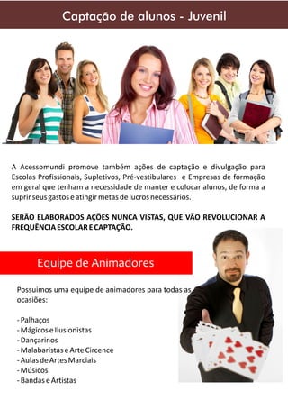 Captação de alunos - Juvenil

A Acessomundi promove também ações de captação e divulgação para
Escolas Profissionais, Supletivos, Pré-vestibulares e Empresas de formação
em geral que tenham a necessidade de manter e colocar alunos, de forma a
suprir seus gastos e atingir metas de lucros necessários.
SERÃO ELABORADOS AÇÕES NUNCA VISTAS, QUE VÃO REVOLUCIONAR A
FREQUÊNCIA ESCOLAR E CAPTAÇÃO.

Equipe de Animadores
Possuimos uma equipe de animadores para todas as
ocasiões:
- Palhaços
- Mágicos e Ilusionistas
- Dançarinos
- Malabaristas e Arte Circence
- Aulas de Artes Marciais
- Músicos
- Bandas e Artistas

 