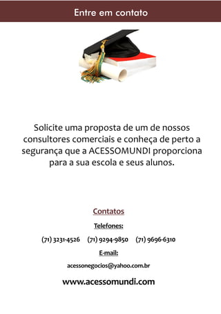 Entre em contato

Solicite uma proposta de um de nossos
consultores comerciais e conheça de perto a
segurança que a ACESSOMUNDI proporciona
para a sua escola e seus alunos.

Contatos
Telefones:
(71) 3231-4526

(71) 9294-9850

(71) 9696-6310

E-mail:
acessonegocios@yahoo.com.br

www.acessomundi.com

 
