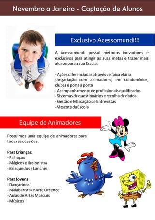 Novembro a Janeiro - Captação de Alunos

Exclusivo Acessomundi!!!
A Acessomundi possui métodos inovadores e
exclusivos para atingir as suas metas e trazer mais
alunos para a sua Escola.
- Ações diferenciadas através de faixa etária
-Angariação com animadores, em condomínios,
clubes e porta a porta
- Acompanhamento de profissionais qualificados
- Sistemas de questionários e recolha de dados
- Gestão e Marcação de Entrevistas
-Mascote da Escola

Equipe de Animadores
Possuimos uma equipe de animadores para
todas as ocasiões:
Para Crianças:
- Palhaços
- Mágicos e Ilusionistas
- Brinquedos e Lanches
Para Jovens
- Dançarinos
- Malabaristas e Arte Circence
- Aulas de Artes Marciais
- Músicos

 