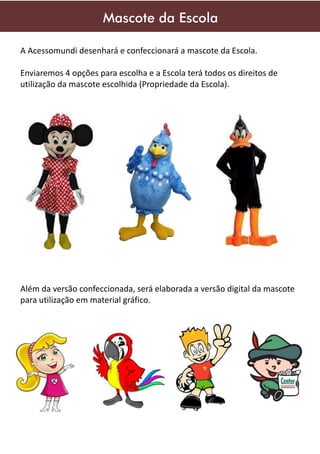 Mascote da Escola
A Acessomundi desenhará e confeccionará a mascote da Escola.
Enviaremos 4 opções para escolha e a Escola terá todos os direitos de
utilização da mascote escolhida (Propriedade da Escola).

Além da versão confeccionada, será elaborada a versão digital da mascote
para utilização em material gráfico.

 