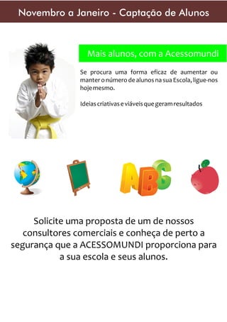 Novembro a Janeiro - Captação de Alunos

Mais alunos, com a Acessomundi
Se procura uma forma eficaz de aumentar ou
manter o número de alunos na sua Escola, ligue-nos
hoje mesmo.
Ideias criativas e viáveis que geram resultados

Solicite uma proposta de um de nossos
consultores comerciais e conheça de perto a
segurança que a ACESSOMUNDI proporciona para
a sua escola e seus alunos.

 