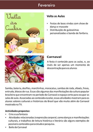 Fevereiro
Volta as Aulas
Ÿ Festas de boas vindas com show de

dança e mascote
Ÿ Distribuição de guloseimas

personalizadas e banda de fanfarra.

Carnaval
A festa é conteúdo para as aulas, e, ao
invés de ser apenas um momento de
descontração para os alunos

Samba, bateria, desfiles, marchinhas, maracatus, sambas de roda, afoxés, frevo,
entrudo, blocos de rua. Essas são algumas das manifestações da cultura popular
brasileira que encontram no período do Carnaval o espaço certo para ocupar as
salas de aula. Associadas ao conteúdo escolar, essas atividades mostram para os
alunos valores culturais e históricos do Brasil que vão muito além do Carnaval
mostrado na TV.
Actividades propostas:
Ÿ Crie a sua fantasia
Ÿ Atividades relacionadas à expressão corporal, como danças e manifestações

culturais, e trabalhos de leitura histórica e literária são alguns exemplos de
possíveis conteúdos para estudo e pesquisa.
Ÿ Baile de Carnaval

 