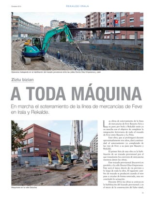 Octubre 2012
15
REKALDE-IRALA
as obras de soterramiento de la línea
de mercancías de Feve Basurto-Ariz a
su paso por Irala y Rekalde están ya
en marcha con el objetivo de completar la
integración ferroviaria de todo el trazado
de Feve entre Basurto y La Peña.
Esta obra, que se prolongará durante
aproximadamente tres años, dará continui-
dad al soterramiento ya completado de
las vías de Feve a su paso por Basurto y
Rekalde.
El primer hito de esta obra es la habi-
litación de un trazado provisional por el
que transitarán los convoyes de mercancías
mientras duren las obras.
Este trazado provisional discurrirá en
paralelo a la calle Doctor Díaz Emparanza.
Éste será el único desvío de vía previsto a
lo largo de toda la obra. El siguiente cam-
bio de trazado se producirá cuando el tren
pase a circular de forma soterrada, una vez
concluida la actuación.
Durante 2012, las obras se centran en
la habilitación del trazado provisional y en
el inicio de la construcción del falso túnel,
L
A TODA MÁQUINAEn marcha el soterramiento de la línea de mercancías de Feve
en Irala y Rekalde.
Ziztu bizian
Operarios trabajando en la habilitación del trazado provisional entre las calles Doctor Díaz Emparanza y Jaén
Maquinaria en la calle Eskurtze
 