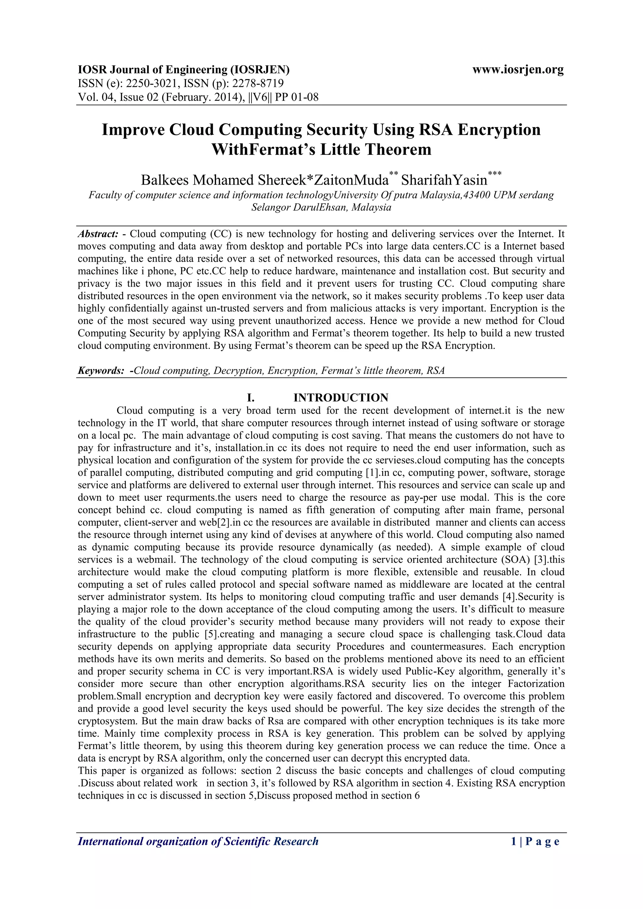 IOSR Journal of Engineering (IOSRJEN) www.iosrjen.org
ISSN (e): 2250-3021, ISSN (p): 2278-8719
Vol. 04, Issue 02 (February. 2014), ||V6|| PP 01-08
International organization of Scientific Research 1 | P a g e
Improve Cloud Computing Security Using RSA Encryption
WithFermat’s Little Theorem
Balkees Mohamed Shereek*ZaitonMuda**
SharifahYasin***
Faculty of computer science and information technologyUniversity Of putra Malaysia,43400 UPM serdang
Selangor DarulEhsan, Malaysia
Abstract: - Cloud computing (CC) is new technology for hosting and delivering services over the Internet. It
moves computing and data away from desktop and portable PCs into large data centers.CC is a Internet based
computing, the entire data reside over a set of networked resources, this data can be accessed through virtual
machines like i phone, PC etc.CC help to reduce hardware, maintenance and installation cost. But security and
privacy is the two major issues in this field and it prevent users for trusting CC. Cloud computing share
distributed resources in the open environment via the network, so it makes security problems .To keep user data
highly confidentially against un-trusted servers and from malicious attacks is very important. Encryption is the
one of the most secured way using prevent unauthorized access. Hence we provide a new method for Cloud
Computing Security by applying RSA algorithm and Fermat’s theorem together. Its help to build a new trusted
cloud computing environment. By using Fermat’s theorem can be speed up the RSA Encryption.
Keywords: -Cloud computing, Decryption, Encryption, Fermat’s little theorem, RSA
I. INTRODUCTION
Cloud computing is a very broad term used for the recent development of internet.it is the new
technology in the IT world, that share computer resources through internet instead of using software or storage
on a local pc. The main advantage of cloud computing is cost saving. That means the customers do not have to
pay for infrastructure and it’s, installation.in cc its does not require to need the end user information, such as
physical location and configuration of the system for provide the cc servieses.cloud computing has the concepts
of parallel computing, distributed computing and grid computing [1].in cc, computing power, software, storage
service and platforms are delivered to external user through internet. This resources and service can scale up and
down to meet user requrments.the users need to charge the resource as pay-per use modal. This is the core
concept behind cc. cloud computing is named as fifth generation of computing after main frame, personal
computer, client-server and web[2].in cc the resources are available in distributed manner and clients can access
the resource through internet using any kind of devises at anywhere of this world. Cloud computing also named
as dynamic computing because its provide resource dynamically (as needed). A simple example of cloud
services is a webmail. The technology of the cloud computing is service oriented architecture (SOA) [3].this
architecture would make the cloud computing platform is more flexible, extensible and reusable. In cloud
computing a set of rules called protocol and special software named as middleware are located at the central
server administrator system. Its helps to monitoring cloud computing traffic and user demands [4].Security is
playing a major role to the down acceptance of the cloud computing among the users. It’s difficult to measure
the quality of the cloud provider’s security method because many providers will not ready to expose their
infrastructure to the public [5].creating and managing a secure cloud space is challenging task.Cloud data
security depends on applying appropriate data security Procedures and countermeasures. Each encryption
methods have its own merits and demerits. So based on the problems mentioned above its need to an efficient
and proper security schema in CC is very important.RSA is widely used Public-Key algorithm, generally it’s
consider more secure than other encryption algorithams.RSA security lies on the integer Factorization
problem.Small encryption and decryption key were easily factored and discovered. To overcome this problem
and provide a good level security the keys used should be powerful. The key size decides the strength of the
cryptosystem. But the main draw backs of Rsa are compared with other encryption techniques is its take more
time. Mainly time complexity process in RSA is key generation. This problem can be solved by applying
Fermat’s little theorem, by using this theorem during key generation process we can reduce the time. Once a
data is encrypt by RSA algorithm, only the concerned user can decrypt this encrypted data.
This paper is organized as follows: section 2 discuss the basic concepts and challenges of cloud computing
.Discuss about related work in section 3, it’s followed by RSA algorithm in section 4. Existing RSA encryption
techniques in cc is discussed in section 5,Discuss proposed method in section 6
 