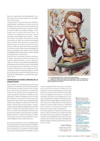 Le professeur Grasset et sa « balance aux responsabilités ». 
Image de B. Moloch, parue dans la revue Chanteclair, 1908. L’ensemble de la 
revue Chanteclair vient d’être numérisée par la BIU Santé et sera mise en ligne sous 
licence ouverte d’ici la fin 2014. 
05 N°76 OCTOBRE - NOVEMBRE - DÉCEMBRE 2014 Ar(abes)ques 
Dans son Guerilla Open Access Manifesto 5, il jus-tifie 
cette action en faisant appel à des considéra-tions 
d’ordre moral : 
« Vous qui avez accès à ces ressources, étudiants, 
bibliothécaires, scientifiques, on vous a donné un 
privilège. Vous pouvez vous nourrir au banquet de 
la connaissance pendant que le reste du monde 
en est exclu. Mais vous n’êtes pas obligés – mora-lement, 
vous n’en avez même pas le droit – de 
conserver ce privilège pour vous seuls. Il est de 
votre devoir de le partager avec le monde […] Nous 
avons besoin de récolter l’information où qu’elle 
soit stockée, d’en faire des copies et de la partager 
avec le monde. Nous devons nous emparer du 
domaine public et l’ajouter aux archives. Nous 
devons acheter des bases de données secrètes et 
les mettre sur le web. Nous devons télécharger des 
revues scientifiques et les poster sur des réseaux 
de partage de fichiers. Nous devonsmener le combat 
de la guérilla pour le libre accès ». 
Poursuivi pour ces faits par la justice américaine, 
A. Swartz risquait plus de 35 ans de prison et un 
million de dollars d’amende, ce qui le conduisit à 
mettre fin à ses jours. Des centaines de bibliothèques 
universitaires et de recherche dans le monde étaient 
et sont pourtant toujours abonnées à la base de 
données JSTOR, ainsi qu’à de nombreuses autres 
ressources similaires. Cet épisode tragique amontré 
que de très lourdes questions éthiques portent sur 
l’activité des bibliothèques, qui doivent être regar-dées 
en face. 
CONTRIBUER AUX BIENS COMMUNS DE LA 
CONNAISSANCE 
Bien entendu, les bibliothèques peuvent aussi 
apporter une contribution décisive à la préservation 
et à la formation de biens communs de la connais-sance. 
Elles le font, par exemple, en soutenant le 
mouvement de l’open access, par lequel les cher-cheurs 
essaient de reprendre le contrôle sur leurs 
publications. Elles le font également dans le cadre 
de l’activité des consortiums d’achat de ressources 
électroniques, afin de peser face aux grands groupes 
d’édition pour élargir les conditions de mises à dis-position. 
Elles peuvent encore le faire en numéri-sant 
leurs propres collections appartenant au domaine 
public, à condition de ne pas tomber dans le « copy-fraud 
» en entravant la réutilisation des fichiers par 
le rajout de nouvelles couches de droits6. Les biblio-thèques 
ont aussi un rôle décisif à jouer en matière 
d’open data, en ouvrant à la réutilisation les don-nées 
bibliographiques qu’elles produisent. 
Au cours de la période qui s’ouvre, les débats seront 
sans doute nombreux à propos des valeurs à défendre 
par les bibliothécaires au sein des deux économies 
de la connaissance qui s’opposent, sachant qu’elles 
sont souvent inextricablement entremêlées. Les dis-cussions 
soulevées cette année par la conclusion 
d’un accord entre Couperin et Elsevier en vue 
d’aboutir à une licence nationale pour la mise à dis-position 
du corpus Science Direct ont été révéla-trices 
à cet égard de ces tensions. Les licences 
nationales participent incontestablement au pro-cessus 
de reprise de contrôle sur l’information scien-tifique 
et technique.Mais fallait-il accepter le principe 
des clauses de confidentialité ou les dispositions 
portant sur le text & data mining, qui constituent 
pour cet éditeur une manière de maintenir une 
enclosure sur les données scientifiques7 ? 
On ne peut apporter de réponses à de telles ques-tions 
en restant simplement sur le plan technique 
et il importe que de vrais espaces d’échanges s’ou-vrent 
pour que les bibliothécaires, entre eux et avec 
d’autres communautés concernées, interrogent leur 
éthique professionnelle et la réinventent pour faire 
face à ces défis. 
LionelMaurel 
Conservateur à la BDIC 
Auteur du blog S.I.Lex 
calimaq@gmail.com 
[5] Guerilla Open Access 
Manifesto / Manifeste de la 
guerre pour le libre accès : 
http://openaccessmanifesto.org/ 
manifeste-de-la-guerilla-pour-le- 
libre-acces 
[6] Voir, par exemple, le choix 
en faveur de l’ouverture fait 
notamment par la BNU ou 
par la BIU Santé en utilisant 
la licence ouverte pour la 
diffusion de leurs documents 
numérisés : 
www.bnu.fr/collections/ 
la-bibliotheque-numerique/ 
les-images-de-la-bnu-et-la-licence- 
ouverte 
et www.bium.univ-paris5.fr/ 
histmed/medica_pres4.htm 
[7] Cf. Pier-Carl Langlais, 
«Faut-il signer l’accord avec 
Elsevier ? », Sciences 
communes, 12/02/2014 : 
http://scoms.hypotheses.org/119 
