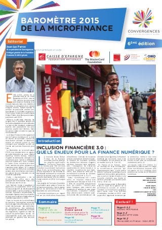 L
a nouvelle étude Global
Findex de la Banque
mondiale vient de dévoiler
les progrès significatifs
de l’inclusion financière
dans le monde avec 700 millions
d’adultes nouvellement bancarisés
depuis 5 ans. La microfinance y joue
un rôle important et les données du
MIX Market confirment la croissance
continue du secteur, avec une hausse
annuelle de presque 10% du nombre
d’emprunteurs en 2014 (voir pages
2 et 3).
Les progrès de l’inclusion financière
s’expliquent aussi grâce à l’essor de
la finance numérique. C’est le dossier
spécial de cette édition 2015 du
Baromètre de la microfinance.
La finance numérique a un impact
fort sur les institutions financières
elles-mêmes. L’arrivée de nouveaux
acteurs (opérateurs téléphoniques),
la création de nouveaux modèles
de distribution (réseaux d’agents
externes, banques sans agences,
etc), l’émergence de nouvelles
opportunités en terme d’accès à la
clientèle, la gestion de leur back-
office, sont autant de défis que la
microfinance a relevés en innovant
et en s’adaptant (voir p. 5 à 7).
Cette « microfinance 3.0. » ouvre
aussi un nouveau champ des
possibles dans les pays du Sud. Elle
y offre de nouvelles perspectives
pour les clients : facilité pour
gérer l’épargne, pour recevoir des
paiements et salaires et pour payer
ses factures. L’adoption initiale,
déjà atteinte dans certains pays,
doit encore être concrétisée par une
utilisation plus régulière, confiante et
maîtrisée par les clients, mais il est
incontestable qu’une révolution est
en marche (voir p. 8, 9 et 12).
En France et en Europe, dans
un contexte de crise économique,
la microfinance poursuit son
développement mais, à plus petite
échelle. La finance numérique y ouvre
également de nouvelles perspectives,
que ce soit en termes d’accès à une
nouvelle clientèle que d’aide et
services proposés aux bénéficiaires
(voir p. 10 et 11).
Comme chaque année, le Baromètre
traite le sujet de la gestion de la
performance sociale et montre
comment la microfinance progresse
dans cette voie. Les Normes
Universelles, lancées en 2012, sont
aujourd’hui largement reconnues par
la profession, même si leur mise
en œuvre effective et complète est
encore un défi pour de nombreuses
institutions (voir p. 4).
A travers cette 6ème
édition du
Baromètre se dessine donc le visage
d’une microfinance toujours plus
innovante et qui s’engage avec
ambition sur la voie de la révolution
numérique.
NATHALIE TOUZÉ,
DIRECTRICE EXÉCUTIVE,
CONVERGENCES
MICHAËL KNAUTE,
DIRECTEUR GÉNÉRAL,
OXUS
COORDINATEUR DU GROUPE DE TRAVAIL
MICROFINANCE,
CONVERGENCES
INCLUSION FINANCIÈRE 3.0 :
QUELS ENJEUX POUR LA FINANCE NUMÉRIQUE ?
Editorial
Pages 2-3 //
Chiffres MIX Market
Page 4 //
Enquête SPTF 2014
Page 10 //
Microcrédit en France : bilan 2014
Introduction
Pages 2-3
Chiffres clefs de
l’inclusion financière
Page 4
Performance sociale
Pages 5-9
Dossier spécial
Quels enjeux pour la
finance numérique ?
Page 10
La microfinance
en France
Page 11
La microfinance
en Europe
Page 12
L’interview
Sommaire
E
ntre 2010, année de la
première édition de notre
Baromètre et 2014, plus de
700 millions de personnes
sont devenus titulaires d’un
compte bancaire dans une institution
financière ou utilisateurs d’un compte
d’argent mobile, faisant baisser le
nombre de personnes adultes non-
bancarisées à 2 milliards aujourd’hui.
C’est ce que montre la nouvelle étude
Global Findex de la Banque mondiale,
publiée en avril 2015.
Même si le défi reste immense, les
progrès des 5 dernières années ont
donc été substantiels et la microfinance
y a joué un rôle important, notamment
auprès des populations les plus
pauvres, auprès des femmes, dans
les zones rurales et dans les pays les
moins avancés.
Le Global Findex montre également
que la finance numérique et la mise
en œuvre de nouveaux canaux de
distribution utilisant la téléphonie
mobile et internet jouent un rôle
croissant pour répondre au défi de
l’accès aux services financiers pour
tous.
Le Baromètre de la microfinance
2015 vous propose donc un aperçu
de cette (r)évolution en cours. Mobile
banking, mobile money, réseaux
d’agents de distribution, utilisation du
numérique pour l’accès à différents
services essentiels, nous sommes
à l’aube d’une nouvelle ère dans
notre manière de gérer, dépenser ou
transférer notre argent. Et il semble
que les pays du Sud et de nombreux
acteurs de la microfinance soient parmi
les acteurs les plus innovants sur ces
nouvelles approches.
Cette « digitalisation » de la
microfinance offre donc des
perspectives formidables mais n’est
bien sûr pas une fin en soi.
Les Nations Unies s’apprêtent à
approuver en septembre 2015 les
nouveaux Objectifs du développement
durable (ODD). L’accès universel à des
services financiers responsables et
équitables figurera dans ces objectifs,
en tant que condition d’éradication de
l’extrême pauvreté d’ici 2030.
Dans ce monde de la microfinance
en évolution, Convergences renouvelle
donc son appel à tous les acteurs, qu’ils
soient des banques, des institutions
de microfinance, des opérateurs
technologiques, investisseurs ou encore
des régulateurs, à garder au cœur les
valeurs de performance sociale, de
responsabilité et de lutte contre la
pauvreté, qui guident tous les jours
nos actions.
Jean-Luc Perron
Vice-président de Convergences
Délégué général de la Fondation
Grameen Crédit Agricole
Exclusif !
Crédit:TheMobileMarketingMagazine
BAROMÈTRE 2015
DE LA MICROFINANCE
6ÈME
édition
EN PARTENARIAT AVEC
 