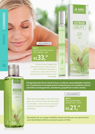 Óleo para massagem sensual Citrus
para um carinho cheio de intenções
e vontades, com textura suave que
envolve enquanto a massagem é
realizada.
Citrus é uma fragrância
irresistível com notas suaves
que remetem a sedução e
conquista, capaz de torná-la
única mesmo em meio a uma
multidão.
Afragrância de Citrus reúnefrescor, conforto, sensualidade e intimis-
mo. A saída leve e transparente é composta por um complexo cítrico/
aromático de bergamota, mandarina, grapefruit e notas verdes.
Resultado de um longo trabalho desenvolvido por um perfumista
com identidade olfativa exclusiva para a A Sós
R$
R$
33,
21,
90
90
AS177
Perfume Feromônio Sensual
Citrus Roll On - 10ml
AS174
Óleo para Massagem
Sensual Citrus - 120ml
BANHO
08
CUIDADOS
 