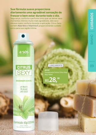 BANHO
09
CUIDADOS
Sua fórmula suave proporciona
diariamente uma agradável sensação de
frescor e bem estar durante todo o dia.
Segurança, conforto e perfume único que vai deixar seus
momentos íntimos muito mais agradáveis. Jato seco
oferece maior conforto durante a aplicação. Citrus Sexy
contém Aloe Vera e Vitamina E proporcionando cuidado
extra para sua região íntima.
R$28,90
AS167
Desodorante Íntimo Citrus Sexy
60g/100ml
 
