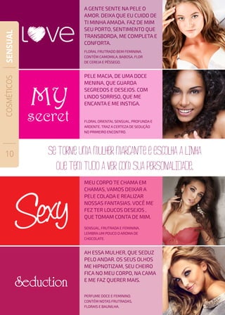 PELE MACIA, DE UMA DOCE
MENINA, QUE GUARDA
SEGREDOS E DESEJOS. COM
LINDO SORRISO, QUE ME
ENCANTA E ME INSTIGA.
floral ORIENTAL SENSUAL, PROFUNDA E
ARDENTE. TRAZ A CERTEZA DE SEDUÇÃO
NO PRIMEIRO ENCONTRO.
a gente sente na pele o
amor. deixa que eu cuido de
ti minhaamada. faz de mim
seu porto, sentimento que
transborda, me completa e
conforta.
floral frutrado bem feminina.
contém camomila, babosa, flor
de cereja e pêssego.
MEU CORPO TE CHAMA EM
CHAMAS, VAMOS DEIXAR A
PELE COLADA E REALIZAR
NOSSAS FANTASIAS. VOCÊ ME
FEZ TER LOUCOS DESEJOS ,
QUE TOMAM CONTA DE MIM.
SENSUAL, FRUTRADA E FEMININA.
LEMBRA UM POUCO O AROMA DE
CHOCOLATE.
AH ESSA MULHER, QUE SEDUZ
PELO ANDAR. OS SEUS OLHOS
ME HIPNOTIZAM, SEU CHEIRO
FICA NO MEU CORPO, NA CAMA
E ME FAZ QUERER MAIS.
PERFUME DOCE E FEMININO.
CONTÉM NOTAS FRUTRADAS,
FLORAIS E BAUNILHA.
COSMÉTICOS
10
SENSUAL
 