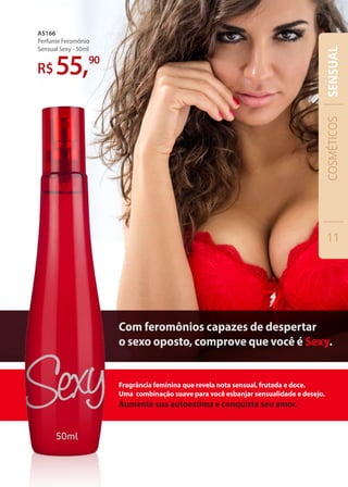 AS166
Perfume Feromônio
Sensual Sexy - 50ml
55,90
Fragrância feminina que revela nota sensual, frutada e doce.
Uma combinação suave para você esbanjar sensualidade e desejo.
Aumente sua autoestima e conquiste seu amor.
Com feromônios capazes de despertar
o sexo oposto, comprove que você é Sexy.
COSMÉTICOS
11
SENSUAL
 