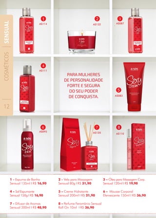 4
AS111
3
AS087
4 - Sal Espumante
Sensual 150g I R$ 16,90
3 - Óleo para Massagem Corp.
Sensual 120ml I R$ 19,90
5 - Creme Hidratante
Sensual 200ml I R$ 21,90
1 - Espuma de Banho
Sensual 135ml I R$ 16,90
2 - Vela para Massagem
Sensual 80g I R$ 31,90
1
AS114
2
AS132
5
AS083
7
AS120
6
AS095
8 - Perfume Feromônio Sensual
Roll On 10ml I R$ 36,90
6 - Mousse Corporal
Efervescente 150ml I R$ 36,90
7 - Difusor de Aromas
Sensual 300ml I R$ 48,90
8
AS110
PARA MULHERES
DE PERSONALIDADE
FORTE E SEGURA
DO SEU PODER
DE CONQUISTA.
COSMÉTICOS
12
SENSUAL
 