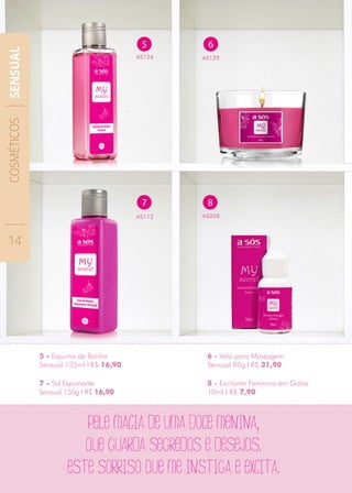 7 - Sal Espumante
Sensual 150g I R$ 16,90
6 - Vela para Massagem
Sensual 80g I R$ 31,90
8 - Excitante Feminino em Gotas
10ml I R$ 7,90
6
AS129
Pele macia de uma doce menina,
que guarda segredos e desejos.
este sorriso que me instiga e excita.
8
AS058
5
AS126
7
AS112
5 - Espuma de Banho
Sensual 135ml I R$ 16,90
COSMÉTICOS
14
SENSUAL
 
